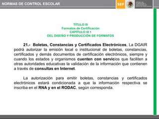 NORMAS DE CONTROL ESCOLAR




                                      TÍTULO III
                               Formatos de Certificación
                                    CAPÍTULO III.1
                       DEL DISEÑO Y PRODUCCIÓN DE FORMATOS


            21.- Boletas, Constancias y Certificados Electrónicos, La DGAIR
     podrá autorizar la emisión local o institucional de boletas, constancias,
     certificados y demás documentos de certificación electrónicos, siempre y
     cuando los estados y organismos cuenten con servicios que faciliten a
     otras autoridades educativas la validación de la información que contienen
     a través de consultas en Internet.

           La autorización para emitir boletas, constancias y certificados
     electrónicos estará condicionada a que la información respectiva se
     inscriba en el RNA y en el RODAC, según corresponda.
 