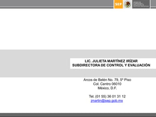LIC. JULIETA MARTÍNEZ IRÍZAR
SUBDIRECTORA DE CONTROL Y EVALUACIÓN



     Arcos de Belén No. 79, 5º Piso
           Col. Centro 06010
              México, D.F.

        Tel. (01 55) 36 01 31 12
         jmartin@sep.gob.mx
 