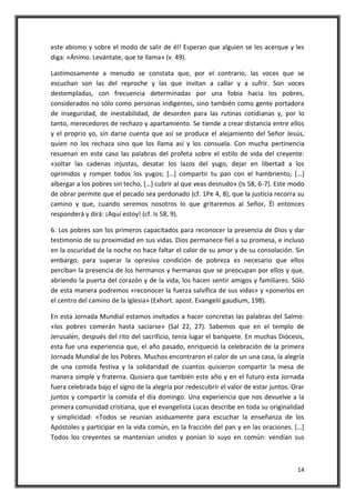 14
este abismo y sobre el modo de salir de él! Esperan que alguien se les acerque y les
diga: «Ánimo. Levántate, que te llama» (v. 49).
Lastimosamente a menudo se constata que, por el contrario, las voces que se
escuchan son las del reproche y las que invitan a callar y a sufrir. Son voces
destempladas, con frecuencia determinadas por una fobia hacia los pobres,
considerados no sólo como personas indigentes, sino también como gente portadora
de inseguridad, de inestabilidad, de desorden para las rutinas cotidianas y, por lo
tanto, merecedores de rechazo y apartamiento. Se tiende a crear distancia entre ellos
y el proprio yo, sin darse cuenta que así se produce el alejamiento del Señor Jesús,
quien no los rechaza sino que los llama así y los consuela. Con mucha pertinencia
resuenan en este caso las palabras del profeta sobre el estilo de vida del creyente:
«soltar las cadenas injustas, desatar los lazos del yugo, dejar en libertad a los
oprimidos y romper todos los yugos; […] compartir tu pan con el hambriento, […]
albergar a los pobres sin techo, […] cubrir al que veas desnudo» (Is 58, 6-7). Este modo
de obrar permite que el pecado sea perdonado (cf. 1Pe 4, 8), que la justicia recorra su
camino y que, cuando seremos nosotros lo que gritaremos al Señor, Él entonces
responderá y dirá: ¡Aquí estoy! (cf. Is 58, 9).
6. Los pobres son los primeros capacitados para reconocer la presencia de Dios y dar
testimonio de su proximidad en sus vidas. Dios permanece fiel a su promesa, e incluso
en la oscuridad de la noche no hace faltar el calor de su amor y de su consolación. Sin
embargo, para superar la opresiva condición de pobreza es necesario que ellos
perciban la presencia de los hermanos y hermanas que se preocupan por ellos y que,
abriendo la puerta del corazón y de la vida, los hacen sentir amigos y familiares. Sólo
de esta manera podremos «reconocer la fuerza salvífica de sus vidas» y «ponerlos en
el centro del camino de la Iglesia» (Exhort. apost. Evangelii gaudium, 198).
En esta Jornada Mundial estamos invitados a hacer concretas las palabras del Salmo:
«los pobres comerán hasta saciarse» (Sal 22, 27). Sabemos que en el templo de
Jerusalén, después del rito del sacrificio, tenía lugar el banquete. En muchas Diócesis,
esta fue una experiencia que, el año pasado, enriqueció la celebración de la primera
Jornada Mundial de los Pobres. Muchos encontraron el calor de un una casa, la alegría
de una comida festiva y la solidaridad de cuantos quisieron compartir la mesa de
manera simple y fraterna. Quisiera que también este año y en el futuro esta Jornada
fuera celebrada bajo el signo de la alegría por redescubrir el valor de estar juntos. Orar
juntos y compartir la comida el día domingo. Una experiencia que nos devuelve a la
primera comunidad cristiana, que el evangelista Lucas describe en toda su originalidad
y simplicidad: «Todos se reunían asiduamente para escuchar la enseñanza de los
Apóstoles y participar en la vida común, en la fracción del pan y en las oraciones. […]
Todos los creyentes se mantenían unidos y ponían lo suyo en común: vendían sus
 