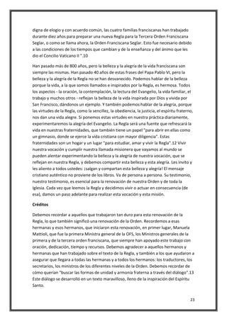 23
digna de elogio y con acuerdo común, las cuatro familias franciscanas han trabajado
durante diez años para preparar una nueva Regla para la Tercera Orden Franciscana
Seglar, o como se llama ahora, la Orden Franciscana Seglar. Esto fue necesario debido
a las condiciones de los tiempos que cambian y de la enseñanza y del ánimo que les
dio el Concilio Vaticano II ".10
Han pasado más de 800 años, pero la belleza y la alegría de la vida franciscana son
siempre las mismas. Han pasado 40 años de estas frases del Papa Pablo VI, pero la
belleza y la alegría de la Regla no se han desvanecido. Podemos hablar de la belleza
porque la vida, a la que somos llamados e inspirados por la Regla, es hermosa. Todos
los aspectos - la oración, la contemplación, la lectura del Evangelio, la vida familiar, el
trabajo y muchos otros - reflejan la belleza de la vida inspirada por Dios y vivida por
San Francisco, dándonos un ejemplo. Y también podemos hablar de la alegría, porque
las virtudes de la Regla, como la sencillez, la obediencia, la justicia, el espíritu fraterno,
nos dan una vida alegre. Si ponemos estas virtudes en nuestra práctica diariamente,
experimentaremos la alegría del Evangelio. La Regla será una fuente que refrescará la
vida en nuestras fraternidades, que también tiene un papel "para abrir en ellas como
un gimnasio, donde se ejerce la vida cristiana con mayor diligencia". Estas
fraternidades son un hogar y un lugar "para estudiar, amar y vivir la Regla".12 Vivir
nuestra vocación y cumplir nuestra llamada misionera que vayamos al mundo se
pueden alentar experimentando la belleza y la alegría de nuestra vocación, que se
reflejan en nuestra Regla, y debemos compartir esta belleza y esta alegría. Les invito y
les aliento a todos ustedes: ¡salgan y compartan esta belleza y alegría! El mensaje
cristiano auténtico no proviene de los libros. Va de persona a persona. Su testimonio,
nuestro testimonio, es esencial para la renovación de nuestra Orden y de toda la
Iglesia. Cada vez que leemos la Regla y decidimos vivir o actuar en consecuencia (de
esa), damos un paso adelante para realizar esta vocación y esta misión.
Créditos
Debemos recordar a aquellos que trabajaron tan duro para esta renovación de la
Regla, lo que también significó una renovación de la Orden. Recordemos a esas
hermanas y esos hermanos, que iniciaron esta renovación, en primer lugar, Manuela
Mattioli, que fue la primera Ministra general de la OFS, los Ministros generales de la
primera y de la tercera orden franciscana, que siempre han apoyado este trabajo con
oración, dedicación, tiempo y recursos. Debemos agradecer a aquellos hermanos y
hermanas que han trabajado sobre el texto de la Regla, y también a los que ayudaron a
asegurar que llegara a todas las hermanas y a todos los hermanos: los traductores, los
secretarios, los ministros de los diferentes niveles de la Orden. Debemos recordar de
cómo querían "buscar las formas de unidad y armonía fraterna a través del diálogo".13
Este diálogo se desarrolló en un texto maravilloso, lleno de la inspiración del Espíritu
Santo.
 