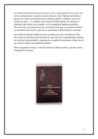 4
La Comisión Interfranciscana de Justicia y Paz e Integridad de la Creación nos
invita constantemente a repensar nuestro modo de vida. Podemos detenernos a
pensar en el abuso que hacemos de los plásticos (bolsas, embalajes excesivos,
botellas de agua…); o también en las más de 40.000 cápsulas de café que se
producen cada minuto en el mundo; o en la recogida de tapones de plástico…
Pero todo ello son consecuencias de un estilo de vida que se nos está metiendo o
ya está dentro de nosotros y que nos va lastimando y deteriorando la sociedad.
Sin olvidar el tema del trabajo por una sociedad más justa, más fraterna. Para
ello, todos los esfuerzos por reconstruir lo que está roto o resquebrajado: familias
en situación de precariedad y marginación, acogida de inmigrantes, trabajo por la
paz, salarios dignos sin explotación laboral.
Para el seguidor de Jesús, se trata de construir el Reino de Dios, que fue la tarea
principal de Jesucristo.
 