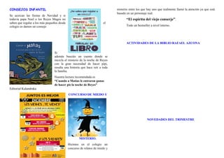 CONSEJOS INFANTIL
Se acercan las fiestas de Navidad y si
todavía papa Noel o los Reyes Magos no
saben que regalar a los más pequeños desde el
colegio os damos un consejo
Si
además buscáis un cuento donde se
mezcla el misterio de la noche de Reyes
con la gran necesidad de hacer pipi,
resulta una historia que hace reír a toda
la familia.
Nuestra lectura recomendada es
“Cuando a Matías le entraron ganas
de hacer pis la noche de Reyes”
Editorial Kalandraka
CONCURSO DE MIEDO Y
MISTERIO.
Hicimos en el colegio un
concurso de relatos de miedo y
misterio entre los que hay uno que realmente llamó la atención ya que está
basado en un personaje real.
“El espíritu del viejo conserje”.
Todo un bestseller a nivel interno.
ACTIVIDADES DE LA BIBLIO RAFAEL AZCONA
NOVEDADES DEL TRIMESTRE
 