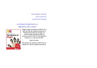 ESTOS LIBROS Y MUCHOS
MÁS YA ESTÁN EN
NUESTRAS ESTANTERÍAS
ACTIVIDAD NAVIDEÑAS EN LA
BIBLIOTECA DE LA RIOJA
¿Magia e inglés en la misma actividad?. Si, el
taller que Más Que Magia ha preparado te
hechizará. De la mano de un mago y un
nativo de inglés aprenderás todos los
secretos.Los días 27, 28, 29 y 30 de diciembre
de 2016 y 2, 3 y 4 de enero de 2016.
Edad: 6-10 años.
Para obtener una entrada se deberá traer un
donativo de 1 Kg. de comida no perecedera.
 