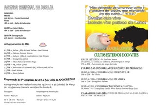 DOMINGO:
Manhã
09h às 11h – Escola Dominical
Noite
18h às 20h – Culto de Adoração

QUARTA: Culto Público
18h às 20h – Culto de Adoração

QUINTA: Consagração
09h às 11h – Irmã Romilda


Aniversariantes do Mês

01/03   – Jailson - filho do casal Jailson e Irmã Miriam
06/03   – Diácono Antonio Marcos
07/03   – Jackson - filho do casal Jailson e Irmã Miriam
07/03   – Evangelista Jailson                                             IGREJA EM XERÉM – Pr. José dos Santos
10/03   – irmão Manoel Jerônimo Braga                                     21 (quinta), 22 (sexta), 23 (sábado), 24 (domingo) de março
10/03   – PR. Nilton Gomes                                                19h às 21h – Aniversário do grupo de irmãs
17/03   – Aniversário de casamento PR. Nilton e irmã Nilceia              CULTOS NAS CONGREGAÇÕES E PONTO DE PREGAÇÃO
23/03   – Irmã Miriam
                                                                          QUINTA-FEIRA: CONGREGAÇÃO EM BONEVILLE
28/03   – Jovem Juliana
                                                                          19h as 21h – Pr. Ulisio

                                                                          QUINTA-FEIRA: CONGREGAÇÃO EM AMAPÁ
                                                                          19h as 21h – Evangelista Jailson
A Programação será realizada nos dias 29 (sexta) e 30 (sábado) de Março
                                                                          SEXTA-FEIRA: CONGREGAÇÃO EM NOVA CAMPINA
de 2013 (semana chamada santa) em Rio Bonito-RJ
                                                                          19:30h as 21h – Evangelista Daniel Alves Pena e Diácono Jorge Luiz
Passagem :                             Hospedagem e alimentação :
                                                                          3º SÁBADO DE CADA MÊS: PONTO DE PREGAÇÃO NA CASA DA IRMÃ
Adulto - R$ 40,00                      Adulto - R$ 30,00                  VICENTINA - 19:30h as 21h

De 15 a 6 anos – R$ 20,00               De 15 a 6 anos – R$ 15,00
PAGAR ATÉ O DIA 10 DE MARÇO
 
