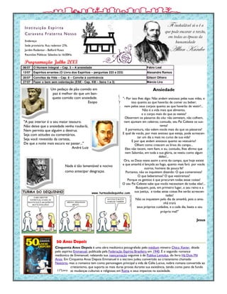 Endereço:
Sede provisória: Rua redentor 276,
Jardim Redentor - Belford Roxo
Reuniões Públicas: Sábados às 16:00Hs.
Instituição Espírita
Caravana Fraterna Nosso
Cinquenta Anos Depois é uma obra mediúnica psicografado pelo médium mineiro Chico Xavier, ditada
pelo espírito Emmanuel, publicada pela Federação Espírita Brasileira em 1940. É o segundo romance
mediúnico de Emmanuel, relatando sua reencarnação seguinte à de Publius Lentulus, do livro Há Dois Mil
Anos. Em Cinquenta Anos Depois Emmanuel é o escravo judeu convertido ao cristianismo chamado
Nestório, mas o romance tem como personagem principal a vida de Célia Lucius, nobre romana convertida ao
cristianismo, que suporta as mais duras provas durante sua existência, tendo como pano de fundo
as mudanças culturais e religiosas em Roma e seus impactos na sociedade.
Programação Julho 2013
11ºLivro
50 Anos Depois
Um pedaço de pão comido em
paz é melhor do que um ban-
quete comido com ansiedade.
Esopo
Ansiedade
"- Por isso lhes digo: Não andem ansiosos pelas suas vidas, e
isso quanto ao que haverão de comer ou beber;
nem pelos seus corpos quanto ao que haverão de vestir!...
Não é a vida mais que alimento,
e o corpo mais do que as vestes?
Observem os pássaros do céu: não semeiam, não colhem,
nem ajuntam em celeiros; contudo, seu Pai Celeste os sus-
tenta!
E porventura, não valem vocês mais do que os pássaros?
E qual de vocês, por mais ansioso que esteja, pode acrescen-
tar um dia a mais no curso de sua vida?
E por que andam ansiosos quanto ao vestuário?
Olhem como crescem os lírios do campo...
Eles não tecem, nem fiam; e eu, contudo, lhes afirmo que
nem Salomão, em toda a sua glória, se vestiu como algum
deles!...
Ora, se Deus veste assim a erva do campo, que hoje existe
e que amanhã é lançada ao fogo, quanto mais fará por vocês
outros, homens de pouca fé?
Portanto, não se inquietem dizendo: O que comeremos?
O que beberemos? O que vestiremos?
Porque os gentios é que procuram todas essas coisas!
O seu Pai Celeste sabe que vocês necessitam de todas elas!...
Busquem, pois, em primeiro lugar, o seu reino e a
sua justiça, e todas estas coisas lhe serão acrescen-
tadas!
Não se inquietem pelo dia de amanhã, pois o ama-
nhã trará
seus próprios cuidados, e a cada dia, basta o seu
próprio mal!"
Jesus
06/07 O Homem Integral – Cap. 3 – A ansiedade Fábio Leal
13/07 Espíritos errantes (O Livro dos Espíritos – perguntas 223 a 233) Alexandre Ramos
20/07 Convites da Vida – Cap. 8 – Convite à continência Gilson Othero
27/07 Fazer o bem sem ostentação (ESE - Cap. XIII – Itens 1 a 3) Márcio Lira
"A paz interior é o seu maior tesouro.
Não deixe que a ansiedade venha rouba-lá,
Nem permita que alguém a destrua.
Seja com atitudes ou comentários.
Seja você revestido da certeza,
De que a noite mais escura vai passar..."
André Luiz
Nada é tão lamentável e nocivo
como antecipar desgraças.
 