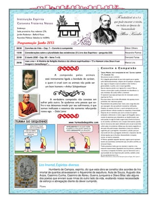 Endereço:
Sede provisória: Rua redentor 276,
Jardim Redentor - Belford Roxo
Reuniões Públicas: Sábados às 16:00Hs.
Instituição Espírita
Caravana Fraterna Nosso
Humberto de Campos, espírito, diz que esta obra se constitui dos acordes da lira
imortal de quantos atravessaram o Aqueronte da sepultura. Auta de Souza, Augusto dos
Anjos, Casimiro Cunha, Casimiro de Abreu, Guerra Junqueira e Olavo Bilac são alguns
dos poetas que enviam suas rimas do outro lado da vida, exaltando nossa necessidade
de esforço e abnegação diante do dever cumprido.
Programação Junho 2013
7ºLivro
08/06 Convites da Vida – Cap. 7 – Convite à compaixão Gilson Othero
15/06 Considerações sobre a pluralidade das existências (O Livro dos Espíritos – pergunta 222) Alexandre Ramos
22/06 O duelo (ESE - Cap. XII – Itens 7 e 8) Denizard Farias
29/06
TEMA LIVRE— A História da Religião Ateísta e da ciência espiritualista—”E o Homem criou Deus à sua
Imagem e Semelhança”...
Marcio Lira
Lira Imortal, Espíritos diversos
A verdadeira compaixão não consiste em
sofrer pelo outro. Se ajudamos uma pessoa que so-
fre e nos deixamos invadir por seu sofrimento, é que
somos ineficazes e estamos tão somente reforçando
nosso ego. - Dalai Lama
C o n v i t e à C o m p a i x ã o
"Jesus, Mestre, tem compaixão de nós." (Lucas: capítulo
17º, versículo 14.)
São poucos os que a cultivam.
Há a alegação generalizada de que todo aquele que se apiada,
sofre desnecessariamente, e depois não há qualquer compensa-
ção. Logo se recupera o que ora padece e este retribui a
generosidade, o auxílio, com a torpe ingratidão.
Que te importa, porém, se o ingrato for o outro? Não se
renova a árvore após a poda, produzindo em abundância e o
solo revolvido, não aceita melhor a semente?
O essencial é que sejas partícipe ativo da renovação social e
espiritual da Terra.
Para esse mister não arroles dificuldades, não apontes incom-
preensões, não relaciones queixas.
Possivelmente não poderás fazer muito, ante a larga faixa dos
que expungem, dos que padecem necessárias retificações.
Dispões, no entanto, do amor, e assim enriquecido ser-te-á
possível oferecer valiosas moedas de compaixão e fraternidade.
Disporás de um momento para ouvir as ânsias do espírito
atribulado e ofereceres o roteiro seguro do Evangelho; terás a
moeda da esperança para distenderes ao desafortunado, que
tudo perdeu no jogo da ilusão e agora está à borda da loucura
ou do suicídio; contribuirás com a oração intercessória, quando
outros recursos já não sejam utilizáveis junto ao que se permitiu
colher pelas circunstâncias infelizes que ele mesmo engendrou e
das quais não pode escapar; distenderás o lenço do conforto,
sugerindo que o perseguidor reconsidere a atitude, pois que
mais tarde será ele o perseguido; lembrarás o impositivo das leis
divinas àqueles que se facultam desonestidade e torpezas
morais, se tiveres compaixão..
O Mestre, apiedado daqueles leprosos, sugeriu que se apresen-
tassem aos sacerdotes, acontecendo que, em pleno caminho, se
tornaram limpos...
Todos possuímos males que nos maculam o espírito e nos
maceram interiormente. Apiadando-nos do próximo, credenciar
-nos-emos à compaixão do Senhor, que nos favorecerá com a
oportunidade de nos limparmos pelo caminho, também, antes
de nos apresentarmos à Lei.
FRANCO, Divaldo Pereira. Convites da Vida. Pelo Espírito Joanna de Ângelis. LEAL. Capítulo 7.
A compaixão pelos animais
está intimamente ligada a bondade de caráter,
e quem é cruel com os animais não pode ser
um bom homem.—Arthur Schopenhauer
 