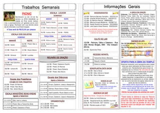 Trabalhos Semanais
MANHÃ NOITE
10/08 - Sarah
10/08 - Presb. Alex e
Juliana
17/08 - Presb. Eli 17/08 - Paulo Otávio
24/08 - Simone 24/08 - Luciléia
TERÇA FEIRA QUINTA FEIRA
12/08 - Ana Carolina
e Flaviane
14/08 - Simone
19/08 - Juliana M. 21/08 - Sarah
26/08 - Thaís 28/08 - Márcia
ESCALA DOS SOLISTAS
DOMINGO
Informações Gerais
Escala dos Presbíteros
Liturgia do Culto Vespertino
10/08 - Presb. Eli Ramos
17/08 - Presb. Alex Muniz
24/08 - Rev. Adriel Moura
REUNIÃO DE ORAÇÃO
12/08 - Presb. Cassiano Duarte
19/08 - Presb. Eli Ramos
26/08 - Presb. Paulo Roberto
02/09 - Presb. Alex Muniz
Escala dos Diáconos
Agosto e Setembro
10 a 16/08 Ernani, Zaldemir, Jesse e Alessandro
17 a 23/08 Edimar, Paulo Viera e Filipe
24 a 30/08 José Custódio, Paulo Otávio e Irani
31 a 06/09 Ernani, Zaldemir, Jesse e Alessandro
A IGREJA EM ORAÇÃO
Enfermos: Elza Nogueira; Adenir Azevedo; Abigair;
Etelvina; Edna; Celso (Pai da Laodicéa); Noeme
Carrijo; Presb. Valteci Cortes Trouquim; Dona Dioní-
sia (mãe do Cláudio Meirelles); Maria Diva (Tia da
Juliana); Gustavo (Namorado da Bárbara)
Igreja: Liderança (Pastores, Presbíteros e Diáconos);
Sociedades Internas; Atividades gerais; Por mais
santificação em nossas vidas;
Consolação — Famílias Enlutadas na Igreja
Missionários: Rev. Gilberto Campos Coelho; Rev.
Jossandro; Rev. Juarez; Rev. Adriano Moura.
Missionário da Semana - Missionária Cicília Vieira
de Sá; Esposo: Alberto Sá; Filhos: Elba Bonandjá e
Burarzny Rodrigo - (GUINÉ BISSAU)
ORNAMENTAÇÃO
10 a 16/08 - Flora
17 a 23/08 - Bernadete
24 a 30/08 - Vânia
ANIVERSARIANTES
10/08 - Palmyra Barreto Carvalho - 33223114
11/08 - Charles André Duque S. - 33220721
11/08 - Eli Martins Ramos - 99664463
13/08 - Márcia Knupp Medeiros - 33280712
15/08 - Neide Pereira de Azevedo - 33226491
15/08 - Laís Castro Alves Pereira - 33233103
“Louvai ao SENHOR, porque é bom e amável cantar
louvores ao nosso Deus; fica-lhe bem
o cântico de louvor’ Salmo 147:1
ESCALA MINISTÉRIO BOAS-VINDAS
Agosto e Setembro
10 a 16/08 Diác. Irani e Juliana
17 a 23/08 Presb. Alex e Terezinha Ávila
24 a 30/08 Presb. Cassiano e Flora
SONOPLASTIA/DATA SHOW
10 a 16/08 - Alex e Alicia
17 a 23/08 - Diác. Edimar e Sarah
24 a 30/08 - Eliel e Mariana
AGENDA DA UPA
Dia 16/08 (sábado) - Festa da roça - horário
a combinar;
Dia 23/08 (sábado) às 19:00 - Aniversário da
UPA;
Dia 28/08 (sábado) - Aniversário da UMP da
Vila Maria;
Dia 31/08 após a Escola Dominica – Plená-
ria;
RECESSO INFANTIL
10/08 Terezinha Ávila e Mariana
17/08 Raquel e Sarah
24/08 Elaine e Larissa
AVISOS DA UCP
Reuniões todos os sábados na
Igreja às 15h00m.
Pais tragam suas crianças para
participarem da UCP
CULTO NO LAR
13/08 - Palmyra, Cátia e Cassiano - Rua
João Afonso Borges, 666 - Vila Indepen-
dência.
20/08 - Aparecida Pires
MANHÃ NOITE
10/08 - Sarah e Carlos
Eduardo
10/08 - TODOS
17/08 - Thaís e Mariana 17/08 - TODOS
24/08 - Lucas e Alícia 24/08 – TODOS
TERÇA FEIRA QUINTA FEIRA
12/08 - Alícia e Lucas
14/08 - Mariana e Carlos
Eduardo
19/08 - Sarah e Carlos
Eduardo
21/08 - Alicia e Lucas
26/08 - Alicia e Lucas
28/08 - Sarah e Carlos
Eduardo
ESCALA - LOUVOR
DOMINGO
“Trazei todos os dízimos à casa do Tesouro,
para que haja mantimento na minha casa; e
provai-me nisto, diz o SENHOR dos Exércitos,
se eu não vos abrir as janelas do céu e não
derramar sobre vós bênção sem medida” Ma-
laquias 3. 10.
OFERTA PARA A OBRA DO TEMPLO
Estamos iniciando uma campanha para nossa
obra que será realizada (se Deus quiser) no
próximo ano. Necessitamos para iniciar os
trabalhos de no mínimo R$ 150.000,00, por
isso contamos com a colaboração da Igreja
para juntarmos este valor.
Faça uma oferta específica para esta obra
basta depositar no gazofilácio ou entregar
pessoalmente ao tesoureiro ou ainda, deposi-
tar na conta bancária da Igreja (descrita na
parte de trás do boletim).
Além desta oferta específica, temos ainda
uma proposta que gostaríamos de fazer aos
irmãos, que é ofertar R$ 1,00 a cada vez que
vier aos trabalhos na Igreja.
Oferte na sua Igreja ela precisa de você!
PICNIC
Acontecerá no dia 13 de Se-
tembro no SÍTIO ZACARIAS na
cidade de Piraí (onde realiza-
mos o acampamento) um gostoso picnic com
toda a Igreja. Participe com sua família deste
dia de diversão e confraternização.
A Taxa será de R$15,00 por pessoa
AGENDA DA SAF
Segundas feiras - Oração às 16h30m na Igreja
16/08 - Visita na Irmã Etelvina
23/08 - Departamento às 16h00m na irmã
Dilza (R. Ary Fontinelli, 337—Centro
24/08 - Plenária após a E.B.D.
 