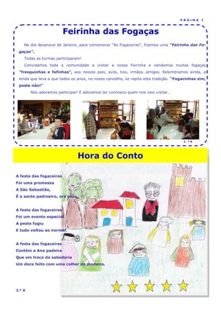 PÁGINA     3



                         Feirinha das Fogaças
    No dia dezanove de Janeiro, para comemorar ”As Fogaceiras”, fizemos uma “Feirinha das Fo-
 gaças”.
    Todas as turmas participaram!
    Convidamos toda a comunidade a visitar a nossa Feirinha e vendemos muitas fogaças
 “fresquinhas e fofinhas”, aos nossos pais, avós, tios, irmãos…amigos. Relembramos ainda, a
 lenda que leva a que todos os anos, no nosso concelho, se repita esta tradição. “Fogacinhas sim,
 peste não!”
        Nós adoramos participar! E adoramos ter connosco quem nos veio visitar…




                                                                                     1.ºA




                               Hora do Conto

A festa das fogaceiras
Foi uma promessa
A São Sebastião,
É o santo padroeiro, ora essa.


A festa das fogaceiras
Foi um evento especial
A peste fugiu
E tudo voltou ao normal.


A festa das fogaceiras
Contém a Ana padeira
Que em troca da sabedoria
Um doce feito com uma colher de madeira.




3.º A
 