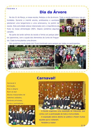 PÁGINA       4


                                       Dia da Árvore
  No dia 21 de Março, a nossa escola, festejou o dia da árvore. Toda a escola participou nas ac-
tividades. Durante a manhã alunos, professores e auxiliares
plantaram uma tangerineira e uma ameixoeira, no jardim da
escola. Esta actividade estava relacionada com a importância da
fruta na nossa alimentação (REF). Depois cantámos algumas
canções.
  Na parte da tarde saímos da escola e fomos ao parque plan-
tar japoneiras, com a ajuda dos elementos da Junta de Fregue-
sia. Cada turma plantou uma árvore.
  Nós gostámos muito deste dia! Ficará lembrado para sempre por todos os participantes.




                                      Carnaval!
Carnaval é
Animação,
Riso e alegria
Num só dia!
Alunos mascarados de
Valentes soldados,
Amáveis princesas,
Livres e sonhadores….



                                         A Escola organizou uma exposição de máscaras, que
                                       contou com a participação de toda a Comunidade.
                                         A exposição esteve aberta ao público e foram muitos
                                       aqueles que a visitaram.
                                         Parabéns a todos!
                                                                                          3.º B
 