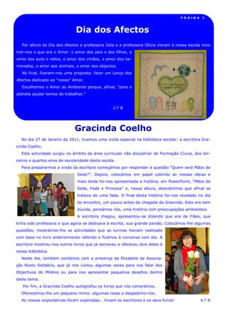 PÁGINA     5



                              Dia dos Afectos
   Por altura do Dia dos Afectos a professora Júlia e a professora Olívia vieram à nossa escola mos-
trar-nos o que era o Amor: o amor dos pais e dos filhos, o
amor dos avós e netos, o amor dos irmãos, o amor dos na-
morados, o amor aos animais, o amor aos objectos.
   No final, fizeram-nos uma proposta: fazer um Lenço dos
Afectos dedicado ao “nosso” Amor.
   Escolhemos o Amor ao Ambiente porque, afinal, “para o
planeta ajudar temos de trabalhar.”


                                                 2.º B




                              Gracinda Coelho
  No dia 27 de Janeiro de 2011, tivemos uma visita especial na biblioteca escolar: a escritora Gra-
cinda Coelho.
  Esta actividade surgiu no âmbito da área curricular não disciplinar de Formação Cívica, dos ter-
ceiros e quartos anos de escolaridade desta escola.
  Para prepararmos a vinda da escritora começámos por responder à questão “Quem será Mãos de
                               Seda?”. Depois, colocámos em papel colorido as nossas ideias e
                               mais tarde foi-nos apresentada a história, em PowerPoint, “Mãos de
                               Seda, Fada e Princesa” e, nessa altura, descobrimos que afinal se
                               tratava de uma fada. O final desta história foi-nos revelado no dia
                               do encontro, um pouco antes da chegada da Gracinda. Esta era sem
                               dúvida, pensámos nós, uma história com preocupações ambientais.
                               A escritora chegou, apresentou-se dizendo que era de Fiães, que
tinha sido professora e que agora se dedicava à escrita, sua grande paixão. Colocámos-lhe algumas
questões, mostrámos-lhe as actividades que as turmas haviam realizado
com base no livro anteriormente referido e ficámos à conversa com ela. A
escritora mostrou-nos outros livros que já escreveu e ofereceu dois deles à
nossa biblioteca.
  Neste dia, também contámos com a presença da Elisabete da Associa-
ção Rosto Solidário, que já nos visitou algumas vezes para nos falar dos
Objectivos do Milénio ou para nos apresentar pequenos desafios dentro
deste tema.
   Por fim, a Gracinda Coelho autografou os livros que nós comprámos.
  Oferecemos-lhe um pequeno mimo: algumas rosas e despedimo-nos.
  As nossas expectativas foram superadas… Vivam os escritores e os seus livros!               4.º A
 