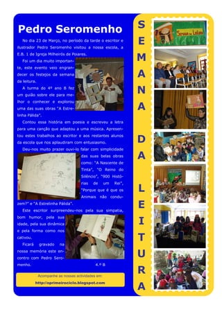 Pedro Seromenho                                                   S
   No dia 23 de Março, no período da tarde o escritor e
ilustrador Pedro Seromenho visitou a nossa escola, a
                                                                  E
                                                                  M
E.B. 1 de Igreja Milheirós de Poiares.
   Foi um dia muito importan-
te, este evento veio engran-
decer os festejos da semana                                       A
da leitura.
   A turma do 4º ano B fez
um guião sobre ele para me-
                                                                  N
lhor o conhecer e explorou
uma das suas obras “A Estre-                                      A
linha Pálida”.
   Contou essa história em poesia e escreveu a letra
para uma canção que adaptou a uma música. Apresen-


                                                                  D
tou estes trabalhos ao escritor e aos restantes alunos
da escola que nos aplaudiram com entusiasmo.
   Deu-nos muito prazer ouvi-lo falar com simplicidade
                                     das suas belas obras
                                     como: “A Nascente de
                                                                  A
                                     Tinta”, “O Reino do
                                     Silêncio”, “900 Histó-
                                     rias   de      um    Rei”,
                                     “Porque que é que os         L
                                     Animais     não     condu-
zem?” e “A Estrelinha Pálida”.
   Este escritor surpreendeu-nos pela sua simpatia,
                                                                  E
                                                                  I
bom humor, pela sua
idade, pela sua dinâmica
e pela forma como nos
cativou.
   Ficará     gravado    na
                                                                  T
nossa memória este en-
contro com Pedro Sero-
                                                                  U
menho.                                       4.º B

              Acompanhe as nossas actividades em:
                                                                  R
                                                                  A
            http://oprimeirociclo.blogspot.com
 