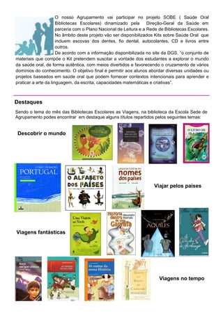 O nosso Agrupamento vai participar no projeto SOBE ( Saúde Oral
                      Bibliotecas Escolares) dinamizado pela Direção-Geral da Saúde em
                      parceria com o Plano Nacional de Leitura e a Rede de Bibliotecas Escolares.
                      No âmbito deste projeto vão ser disponibilizados Kits sobre Saúde Oral que
                      incluem escovas dos dentes, fio dental, autocolantes, CD e livros entre
                      outros.
                      De acordo com a informação disponibilizada no site da DGS, “o conjunto de
materiais que compõe o Kit pretendem suscitar a vontade dos estudantes a explorar o mundo
da saúde oral, de forma autêntica, com meios divertidos e favorecendo o cruzamento de vários
domínios do conhecimento. O objetivo final é permitir aos alunos abordar diversas unidades ou
projetos baseados em saúde oral que podem fornecer contextos intencionais para aprender e
praticar a arte da linguagem, da escrita, capacidades matemáticas e criativas”.



Destaques
Sendo o tema do mês das Bibliotecas Escolares as Viagens, na biblioteca da Escola Sede de
Agrupamento podes encontrar em destaque alguns títulos repartidos pelos seguintes temas:


 Descobrir o mundo




                                                                     Viajar pelos países




Viagens fantásticas




                                                                        Viagens no tempo
 