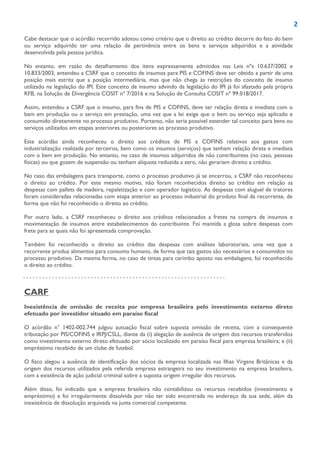 2
Cabe destacar que o acórdão recorrido adotou como critério que o direito ao crédito decorre do fato do bem
ou serviço adquirido ter uma relação de pertinência entre os bens e serviços adquiridos e a atividade
desenvolvida pela pessoa jurídica.
No entanto, em razão do detalhamento dos itens expressamente admitidos nas Leis nºs 10.637/2002 e
10.833/2003, entendeu a CSRF que o conceito de insumos para PIS e COFINS deve ser obtido a partir de uma
posição mais estrita que a posição intermediária, mas que não chega às restrições do conceito de insumo
utilizado na legislação do IPI. Este conceito de insumo advindo da legislação do IPI já foi afastado pela própria
RFB, na Solução de Divergência COSIT nº 7/2016 e na Solução de Consulta COSIT nº 99.018/2017.
Assim, entendeu a CSRF que o insumo, para fins de PIS e COFINS, deve ter relação direta e imediata com o
bem em produção ou o serviço em prestação, uma vez que a lei exige que o bem ou serviço seja aplicado e
consumido diretamente no processo produtivo. Portanto, não seria possível estender tal conceito para bens ou
serviços utilizados em etapas anteriores ou posteriores ao processo produtivo.
Este acórdão ainda reconheceu o direito aos créditos de PIS e COFINS relativos aos gastos com
industrialização realizada por terceiros, bem como os insumos (serviços) que tenham relação direta e imediata
com o bem em produção. No entanto, no caso de insumos adquiridos de não contribuintes (no caso, pessoas
físicas) ou que gozem de suspensão ou tenham alíquota reduzida a zero, não gerariam direito a crédito.
No caso das embalagens para transporte, como o processo produtivo já se encerrou, a CSRF não reconheceu
o direito ao crédito. Por este mesmo motivo, não foram reconhecidos direito ao crédito em relação as
despesas com pallets de madeira, repaletização e com operador logístico. As despesas com aluguel de tratores
foram consideradas relacionadas com etapa anterior ao processo industrial do produto final da recorrente, de
forma que não foi reconhecido o direito ao crédito.
Por outro lado, a CSRF reconheceu o direito aos créditos relacionados a fretes na compra de insumos e
movimentação de insumos entre estabelecimentos do contribuinte. Foi mantida a glosa sobre despesas com
frete para as quais não foi apresentada comprovação.
Também foi reconhecido o direito ao crédito das despesas com análises laboratoriais, uma vez que a
recorrente produz alimentos para consumo humano, de forma que tais gastos são necessários e consumidos no
processo produtivo. Da mesma forma, no caso de tintas para carimbo aposto nas embalagens, foi reconhecido
o direito ao crédito.
CARF
Inexistência de omissão de receita por empresa brasileira pelo investimento externo direto
efetuado por investidor situado em paraíso fiscal
O acórdão n° 1402-002.744 julgou autuação fiscal sobre suposta omissão de receita, com a consequente
tributação por PIS/COFINS e IRPJ/CSLL, diante da (i) alegação de ausência de origem dos recursos transferidos
como investimento externo direto efetuado por sócio localizado em paraíso fiscal para empresa brasileira; e (ii)
empréstimo recebido de um clube de futebol.
O fisco alegou a ausência de identificação dos sócios da empresa localizada nas Ilhas Virgens Britânicas e da
origem dos recursos utilizados pela referida empresa estrangeira no seu investimento na empresa brasileira,
com a existência de ação judicial criminal sobre a suposta origem irregular dos recursos.
Além disso, foi indicado que a empresa brasileira não contabilizou os recursos recebidos (investimento e
empréstimo) e foi irregularmente dissolvida por não ter sido encontrada no endereço da sua sede, além da
inexistência de dissolução arquivada na junta comercial competente.
 