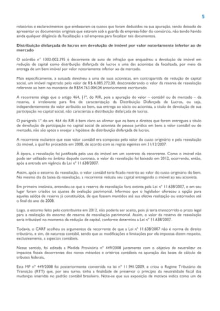 5
relatórios e esclarecimentos que embasaram os custos que foram deduzidos na sua apuração, tendo deixado de
apresentar os documentos originais que estavam sob a guarda da empresa-líder do consórcio, não tendo havido
ainda qualquer diligência da fiscalização a tal empresa para fiscalizar tais documentos.
Distribuição disfarçada de lucros em devolução de imóvel por valor notoriamente inferior ao de
mercado
O acórdão n° 1302-002.395 é decorrente de auto de infração que enquadrou a devolução de imóvel em
redução de capital como distribuição disfarçada de lucros a uma das acionistas da fiscalizada, por meio da
entrega de um bem imóvel por valor notoriamente inferior ao de mercado.
Mais especificamente, a autuada devolveu a uma de suas acionistas, em contrapartida de redução de capital
social, um imóvel registrado pelo valor de R$ 6.085.272,00, desconsiderando o valor da reserva de reavaliação
referente ao bem no montante de R$54.763.004,04 anteriormente escriturado.
A recorrente alega que o artigo 464, §1º, do RIR, pois a apuração do valor – contábil ou de mercado – da
reserva, é irrelevante para fins de caracterização da Distribuição Disfarçada de Lucros, ou seja,
independentemente do valor atribuído ao bem, sua entrega ao sócio ou acionista, a título de devolução de sua
participação no capital social, não caracteriza a distribuição disfarçada de lucros.
O parágrafo 1º do art. 464 do RIR é bem claro ao afirmar que os bens e direitos que forem entregues a título
de devolução de participação no capital social de acionista de pessoa jurídica em bens a valor contábil ou de
mercado, não são aptos a ensejar a hipótese de distribuição disfarçada de lucros.
A recorrente esclarece que esse valor contábil era composto pelo valor do custo originário e pela reavaliação
do imóvel, a qual foi procedida em 2008, de acordo com as regras vigentes em 31/12/2007.
À época, a reavaliação foi justificada pelo uso do imóvel em um contrato da recorrente. Como o imóvel não
pode ser utilizado no âmbito daquele contrato, o valor da reavaliação foi baixado em 2012, ocorrendo, então,
após a entrada em vigência da Lei nº 11.638/2007.
Assim, após o estorno da reavaliação, o valor contábil teria ficado restrito ao valor do custo originário do bem.
No mesmo dia da baixa da reavaliação, a recorrente reduziu seu capital entregando o imóvel ao seu acionista.
Em primeira instância, entendeu-se que a reserva de reavaliação fora extinta pela Lei nº 11.638/2007, e em seu
lugar foram criados os ajustes de avaliação patrimonial. Informou que o legislador ofereceu a opção para
aqueles saldos de reserva já constituídos, de que fossem mantidos até sua efetiva realização ou estornados até
o final do ano de 2008.
Logo, o estorno feito pelo contribuinte em 2012, não poderia ser aceito, pois já teria transcorrido o prazo legal
para a realização do estorno de reserva de reavaliação patrimonial. Assim, o valor da reserva de reavaliação
seria tributável no momento da redução de capital, conforme determina a Lei nº 11.638/2007.
Todavia, o CARF acolheu os argumentos da recorrente de que a Lei nº 11.638/2007 não é norma de direito
tributário, e sim, de natureza contábil, sendo que as modificações e limitações por ela impostas dizem respeito,
exclusivamente, a aspectos contábeis.
Nesse sentido, foi editada a Medida Provisória nº 449/2008 justamente com o objetivo de neutralizar os
impactos fiscais decorrentes dos novos métodos e critérios contábeis na apuração das bases de cálculo de
tributos federais,
Esta MP nº 449/2008 foi posteriormente convertida na lei nº 11.941/2009, e criou o Regime Tributário de
Transição (RTT) que, por seu turno, tinha a finalidade de preservar o princípio da neutralidade fiscal das
mudanças inseridas no padrão contábil brasileiro. Note-se que sua exposição de motivos indica como um de
 