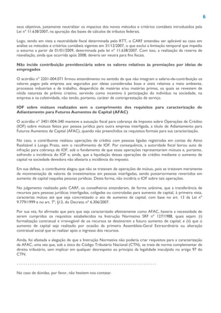 6
seus objetivos, justamente neutralizar os impactos dos novos métodos e critérios contábeis introduzidos pela
Lei nº 11.638/2007, na apuração das bases de cálculos de tributos federais.
Logo, tendo em vista a neutralidade fiscal determinada pelo RTT, o CARF entendeu ser aplicável ao caso em
análise os métodos e critérios contábeis vigentes em 31/12/2007, o que exclui a limitação temporal que impedia
o estorno a partir de 01/01/2009, determinada pela lei nº 11.638/2007. Com isso, a realização da reserva de
reavaliação, ainda que ocorrida após 2008, deveria ser neutra para fins fiscais.
Não incide contribuição previdenciária sobre os valores relativos às premiações por ideias de
empregados
O acórdão nº 2201-004.071 firmou entendimento no sentido de que não integram o salário-de-contribuição os
valores pagos pela empresa aos segurados por ideias consideradas boas e úteis relativas a meio ambiente,
processos industriais e de trabalho, desperdício de matérias e/ou matérias primas, os quais se revestem de
nítida natureza de prêmio criativo, servindo como incentivo à participação do indivíduo na sociedade, na
empresa e na coletividade, não tendo, portanto, caráter de contraprestação de serviço.
IOF sobre mútuos realizados sem o cumprimento dos requisitos para caracterização de
Adiantamento para Futuros Aumentos de Capital (AFAC)
O acórdão nº 3401-004-340 manteve a autuação fiscal para cobrança de Imposto sobre Operações de Crédito
(IOF) sobre mútuos feitos por pessoa jurídica para outra empresa interligada, a título de Adiantamento para
Futuros Aumentos de Capital (AFAC), quando não preenchidos os requisitos formais para sua caracterização.
No caso, o contribuinte realizou operações de crédito com pessoas ligadas registradas em contas do Ativo
Realizável à Longo Prazo, sem o recolhimento de IOF. Por consequência, a autoridade fiscal lavrou auto de
infração para cobrança de IOF, sob o fundamento de que essas operações representariam mútuos e, portanto,
sofrendo a incidência do IOF e, ainda, que a liquidação dessas operações de crédito mediante o aumento de
capital na sociedade devedora não afastaria a incidência do imposto.
Em sua defesa, o contribuinte alegou que não se tratavam de operações de mútuo, pois se tratavam meramente
de movimentação de valores de investimentos em pessoas interligadas, sendo posteriormente revertidos em
aumento de capital naquelas pessoas jurídicas. Desta forma, não incidiria o IOF sobre tais operações.
No julgamento realizado pelo CARF, os conselheiros entenderam, de forma unânime, que a transferência de
recursos para pessoas jurídicas interligadas, coligadas ou controladas para aumento de capital, à primeira vista,
caracteriza mútuo até que seja concretizado o ato de aumento de capital, com base no art. 13 da Lei nº
9.779/1999 e no art. 7º, §13, do Decreto nº 6.306/2007.
Por sua vez, foi afirmado que para que seja caracterizado efetivamente como AFAC, haveria a necessidade de
serem cumpridos os requisitos estabelecidos na Instrução Normativa SRF nº 127/1988, quais sejam: (i)
formalização contratual e irrevogável de os recursos se destinarem a futuro aumento de capital; e (ii) que o
aumento de capital seja realizado por ocasião da primeira Assembleia-Geral Extraordinária ou alteração
contratual social que se realizar após o ingresso dos recursos.
Ainda, foi afastada a alegação de que a Instrução Normativa não poderia criar requisitos para a caracterização
da AFAC, uma vez que, sob a ótica do Código Tributário Nacional (CTN), se trata de norma complementar de
direito tributário, sem implicar em qualquer desrespeito ao princípio da legalidade insculpido no artigo 97 do
CTN.
No caso de dúvidas, por favor, não hesitem nos contatar.
 