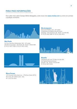 7
Rio de Janeiro
Rua Lauro Müller, 116 – 25º andar
Condomínio do Edifício Rio Sul Center
Botafogo – Rio de Janeiro, RJ – Brasil 22.290-906
T +55 21 3262 3000 F +55 21 3262 3011
São Paulo
Av. Pres. Juscelino Kubitschek, 360 – 10º andar
Vila Nova Conceição – São Paulo, SP – Brasil 04543-000
T +55 11 3077 3500 F +55 11 3077 3501
Brasília
SIG Quadra 04, Lote 75, Bloco B, Sala 304
Ed. Capital Financial Center
Brasília - DF – Brasil 70.610-440
T +55 61 3877-6565
Nova Iorque
1251 Avenue of the Americas – 27th floor (Suite 2873)
New York, NY 10020-1104 - USA
T +1 212 335 4541
Para saber mais sobre Campos Mello Advogados, visite nosso site www.cmalaw.com ou entre em contato
a qualquer momento.
PARA MAIS INFORMAÇÕES
 