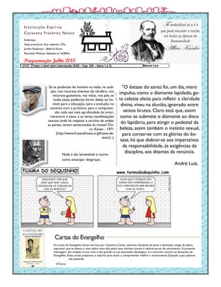 Endereço:
Sede provisória: Rua redentor 276,
Jardim Redentor - Belford Roxo
Reuniões Públicas: Sábados às 16:00Hs.
Instituição Espírita
Caravana Fraterna Nosso
As cartas do Evangelho foram escritas por Casimiro Cunha, valoroso discípulo de Jesus e devotado amigo do plano
espiritual, que se elevou a uma esfera mais alta pelos seus méritos morais e valores puros do sentimento. A presente
mensagem, tão simples na sua rima e tão grande na sua expressão ideológico, é o amoroso convite ao banquete do
Evangelho. Estas cartas preparam o espírito para sentir a compreender melhor o ensinamento Daquele cujas palavras
não passarão.
Programação Julho 2013
12ºLivro
Cartas do Evangelho
Se as potências do homem na visão, na audi-
ção, nos recursos imensos do cérebro, nos
recursos gustativos, nas mãos, nos pés; se
todas essas potências foram dadas ao ho-
mem para a educação, para a evolução no
convívio com o próximo, para a compreen-
são cada vez mais aprofundada do amor,
mereceria o sexo, e as várias manifestações
sexuais onde há respeito e carinho de ambas
as partes, serem sentenciados às trevas? Chi-
co Xavier - 1971
(http://www.frasesefrases.org/frases-de-
sexo/) ;)
"O êxtase do santo foi, um dia, mero
impulso, como o diamante lapidado, go-
ta celeste eleita para refletir a claridade
divina, viveu na aluvião, ignorado entre
seixos brutos. Claro está que, assim
como se submete o diamante ao disco
do lapidário, para atingir o pedestal da
beleza, assim também o instinto sexual,
para coroar-se com as glórias do êx-
tase, há que dobrar-se aos imperativos
da responsabilidade, às exigências da
disciplina, aos ditames da renúncia.
André Luiz,
27/07 Fazer o bem sem ostentação (ESE - Cap. XIII – Itens 1 a 3) Márcio Lira
Nada é tão lamentável e nocivo
como antecipar desgraças.
 