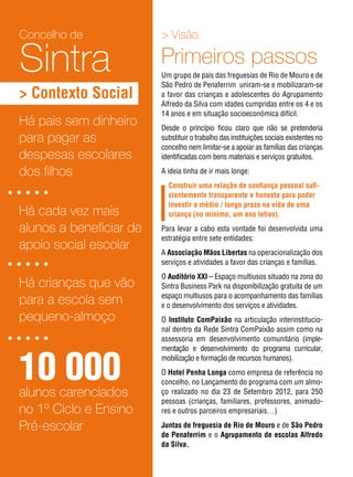 > Visão
Primeiros passos
Um grupo de pais das freguesias de Rio de Mouro e de
São Pedro de Penaferrim uniram-se e mobilizaram-se
a favor das crianças e adolescentes do Agrupamento
Alfredo da Silva com idades cumpridas entre os 4 e os
14 anos e em situação socioeconómica difícil.
Desde o princípio ficou claro que não se pretenderia
substituir o trabalho das instituições sociais existentes no
concelho nem limitar-se a apoiar as famílias das crianças
identificadas com bens materiais e serviços gratuitos.
A ideia tinha de ir mais longe:
Construir uma relação de confiança pessoal sufi-
cientemente transparente e honesta para poder
investir a médio / longo prazo na vida de uma
criança (no mínimo, um ano letivo).
Para levar a cabo esta vontade foi desenvolvida uma
estratégia entre sete entidades:
A Associação Mãos Libertas na operacionalização dos
serviços e atividades a favor das crianças e famílias.
O Auditório XXI – Espaço multiusos situado na zona do
Sintra Business Park na disponibilização gratuita de um
espaço multiusos para o acompanhamento das famílias
e o desenvolvimento dos serviços e atividades.
O Instituto ComPaixão na articulação interinstitucio-
nal dentro da Rede Sintra ComPaixão assim como na
assessoria em desenvolvimento comunitário (imple-
mentação e desenvolvimento do programa curricular,
mobilização e formação de recursos humanos).
O Hotel Penha Longa como empresa de referência no
concelho, no Lançamento do programa com um almo-
ço realizado no dia 23 de Setembro 2012, para 250
pessoas (crianças, familiares, professores, animado-
res e outros parceiros empresariais…)
Juntas de freguesia de Rio de Mouro e de São Pedro
de Penaferrim e o Agrupamento de escolas Alfredo
da Silva.
10 000alunos carenciados
no 1º Ciclo e Ensino
Pré-escolar
Há crianças que vão
para a escola sem
pequeno-almoço
Há pais sem dinheiro
para pagar as
despesas escolares
dos filhos
Há cada vez mais
alunos a beneficiar de
apoio social escolar
Concelho de
Sintra
> Contexto Social
 