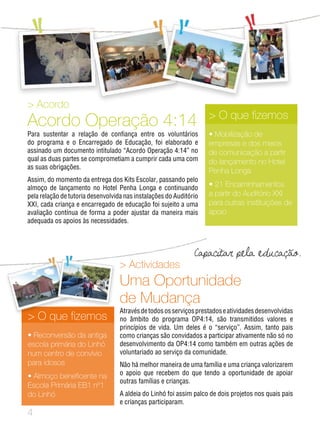 Actividades
Uma Oportunidade
de Mudança
Atravésdetodososserviçosprestadoseatividadesdesenvolvidas
no âmbito do programa OP4:14, são transmitidos valores e
princípios de vida. Um deles é o “serviço”. Assim, tanto pais
como crianças são convidados a participar ativamente não só no
desenvolvimento da OP4:14 como também em outras ações de
voluntariado ao serviço da comunidade.
Não há melhor maneira de uma família e uma criança valorizarem
o apoio que recebem do que tendo a oportunidade de apoiar
outras famílias e crianças.
A aldeia do Linhó foi assim palco de dois projetos nos quais pais
e crianças participaram.
 O que fizemos
• Reconversão da antiga
escola primária do Linhó
num centro de convívio
para idosos
• Almoço beneficente na
Escola Primária EB1 nº1
do Linhó
 Acordo
Acordo Operação 4:14
Para sustentar a relação de confiança entre os voluntários
do programa e o Encarregado de Educação, foi elaborado e
assinado um documento intitulado “Acordo Operação 4:14” no
qual as duas partes se comprometiam a cumprir cada uma com
as suas obrigações.
Assim, do momento da entrega dos Kits Escolar, passando pelo
almoço de lançamento no Hotel Penha Longa e continuando
pela relação de tutoria desenvolvida nas instalações do Auditório
XXI, cada criança e encarregado de educação foi sujeito a uma
avaliação contínua de forma a poder ajustar da maneira mais
adequada os apoios às necessidades.
 O que fizemos
• Mobilização de
empresas e dos meios
de comunicação a partir
do lançamento no Hotel
Penha Longa
• 21 Encaminhamentos
a partir do Auditório XXI
para outras instituições de
apoio

Capacitar pela educação.
 