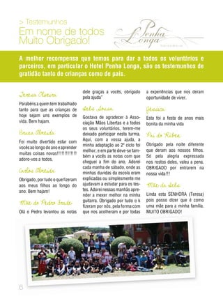 Testemunhos
Em nome de todos
Muito Obrigado!
A melhor recompensa que temos para dar a todos os voluntários e
parceiros, em particular o Hotel Penha Longa, são os testemunhos de
gratidão tanto de crianças como de pais.
Teresa Oliveira:
Parabéns a quem tem trabalhado
tanto para que as crianças de
hoje sejam uns exemplos de
vida. Bem hajam.
Bruna Almeida:
Foi muito divertido estar com
vocêsaolongodoanoeaprender
muitas coisas novas!!!!!!!!!!!!!
adoro-vos a todos.
Carlos Almeida:
Obrigado, por tudo o que fizeram
aos meus filhos ao longo do
ano. Bem hajam!
Mãe do Pedro Frade:
Olá o Pedro levantou as notas
dele graças a vocês, obrigado
pela ajuda”
Inês Sousa:
Gostava de agradecer à Asso-
ciação Mãos Libertas e a todos
os seus voluntários, terem-me
deixado participar nesta turma.
Aqui, com a vossa ajuda, a
minha adaptação ao 2º ciclo foi
melhor, e em parte deve-se tam-
bém a vocês as notas com que
cheguei a fim do ano. Adorei
cada manha de sábado, onde as
minhas duvidas da escola eram
explicadas ou simplesmente me
ajudavam a estudar para os tes-
tes. Adorei nessas manhãs apre-
nder a mexer melhor na minha
guitarra. Obrigado por tudo o k
fizeram por nós, pela forma com
que nos acolheram e por todas
a experiências que nos deram
oportunidade de viver.
Jéssica:
Esta foi a festa de anos mais
bonita da minha vida
Pai do Rúben:
Obrigado pela noite diferente
que deram aos nossos filhos.
Só pela alegria expressada
nos rostos deles, valeu a pena.
OBRIGADO por entrarem na
nossa vida!!!
Mãe da Inês:
Linda esta SENHORA (Teresa)
pois posso dizer que é como
uma mãe para a minha família.
MUITO OBRIGADO!
 