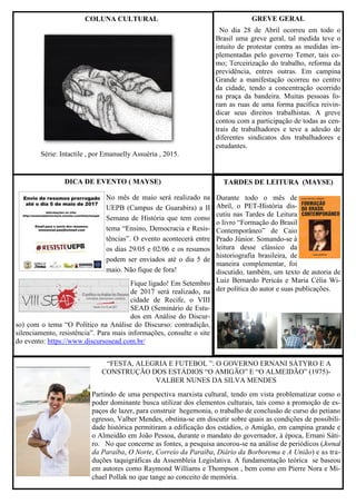 “FESTA, ALEGRIA E FUTEBOL ”: O GOVERNO ERNANI SÁTYRO E A
CONSTRUÇÃO DOS ESTÁDIOS “O AMIGÃO” E “O ALMEIDÃO” (1975)-
VALBER NUNES DA SILVA MENDES
Partindo de uma perspectiva marxista cultural, tendo em vista problematizar como o
poder dominante busca utilizar dos elementos culturais, tais como a promoção de es-
paços de lazer, para construir hegemonia, o trabalho de conclusão de curso do petiano
egresso, Valber Mendes, obstina-se em discutir sobre quais as condições de possibili-
dade histórica permitiram a edificação dos estádios, o Amigão, em campina grande e
o Almeidão em João Pessoa, durante o mandato do governador, à época, Ernani Sáti-
ro. No que concerne as fontes, a pesquisa ancorou-se na análise de periódicos (Jornal
da Paraíba, O Norte, Correio da Paraíba, Diário da Borborema e A União) e as tra-
duções taquigráficas da Assembleia Legislativa. A fundamentação teórica se baseou
em autores como Raymond Williams e Thompson , bem como em Pierre Nora e Mi-
chael Pollak no que tange ao conceito de memória.
DICA DE EVENTO ( MAYSE)
No mês de maio será realizado na
UEPB (Campus de Guarabira) a II
Semana de História que tem como
tema “Ensino, Democracia e Resis-
tências”. O evento acontecerá entre
os dias 29/05 e 02/06 e os resumos
podem ser enviados até o dia 5 de
maio. Não fique de fora!
Fique ligado! Em Setembro
de 2017 será realizado, na
cidade de Recife, o VIII
SEAD (Seminário de Estu-
dos em Análise do Discur-
so) com o tema “O Político na Análise do Discurso: contradição,
silenciamento, resistência”. Para mais informações, consulte o site
do evento: https://www.discursosead.com.br/
COLUNA CULTURAL GREVE GERAL
No dia 28 de Abril ocorreu em todo o
Brasil uma greve geral, tal medida teve o
intuito de protestar contra as medidas im-
plementadas pelo governo Temer, tais co-
mo; Terceirização do trabalho, reforma da
previdência, entres outras. Em campina
Grande a manifestação ocorreu no centro
da cidade, tendo a concentração ocorrido
na praça da bandeira. Muitas pessoas fo-
ram as ruas de uma forma pacífica reivin-
dicar seus direitos trabalhistas. A greve
contou com a participação de todas as cen-
trais de trabalhadores e teve a adesão de
diferentes sindicatos dos trabalhadores e
estudantes.
TARDES DE LEITURA (MAYSE)
Durante todo o mês de
Abril, o PET-História dis-
cutiu nas Tardes de Leitura
o livro “Formação do Brasil
Contemporâneo” de Caio
Prado Júnior. Somando-se à
leitura desse clássico da
historiografia brasileira, de
maneira complementar, foi
discutido, também, um texto de autoria de
Luiz Bernardo Pericás e Maria Célia Wi-
der política do autor e suas publicações.
Série: Intactile , por Emanuelly Assuéria , 2015.
 