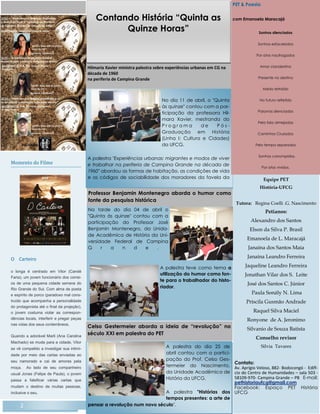 Momento do Filme
O Carteiro
o longa é centrado em Vitor (Candé
Faria), um jovem funcionário dos correi-
os de uma pequena cidade serrana do
Rio Grande do Sul. Com alma de poeta
e espírito de porco (paradoxo mal cons-
truído que acompanha a personalidade
do protagonista até o final da projeção),
o jovem costuma violar as correspon-
dências locais, interferir e pregar peças
nas vidas dos seus conterrâneos.
Quando a adorável Marli (Ana Carolina
Machado) se muda para a cidade, Vitor
se vê compelido a investigar sua intimi-
dade por meio das cartas enviadas ao
seu namorado e cai de amores pela
moça. Ao lado de seu companheiro
usual Jonas (Felipe de Paula), o jovem
passa a falsificar várias cartas que
mudam o destino de muitas pessoas,
inclusive o seu.
2
No dia 11 de abril, o "Quinta
às quinze" contou com a par-
ticipação da professora Hil-
mara Xavier, mestranda do
P r o g r a m a d e P ó s -
Graduação em História
(Linha I: Cultura e Cidades)
da UFCG.
A palestra "Experiências urbanas: migrantes e modos de viver
e trabalhar na periferia de Campina Grande na década de
1960" abordou as formas de habitação, as condições de vida
e os códigos de sociabilidade dos moradores da favela da
Na tarde do dia 04 de abril o
"Quinta às quinze" contou com a
participação do Professor José
Benjamin Montenegro, da Unida-
de Acadêmica de História da Uni-
versidade Federal de Campina
G r a n d e .
A palestra teve como tema a
utilização do humor como fon-
te para o trabalhador do histo-
riador.
Professor Benjamin Montenegro aborda o humor como
fonte da pesquisa histórica
Hilmaria Xavier ministra palestra sobre experiências urbanas em CG na
década de 1960
na periferia de Campina Grande
A palestra do dia 25 de
abril contou com a partici-
pação do Prof. Celso Ges-
termeier do Nascimento,
da Unidade Acadêmica de
História da UFCG.
A palestra "Histórias dos
tempos presentes: a arte de
pensar a revolução num novo século".
Celso Gestermeier aborda a ideia de “revolução” no
século XXI em palestra do PET
Equipe PET
História-UFCG
Tutora: Regina Coelli .G. Nascimento
Petianos:
Alexandro dos Santos
Elson da Silva P. Brasil
Emanoela de L. Maracajá
Janaína dos Santos Maia
Janaína Leandro Ferreira
Jaqueline Leandro Ferreira
Jonathan Vilar dos S. Leite
José dos Santos C. Júnior
Paula Sonály N. Lima
Priscila Gusmão Andrade
Raquel Silva Maciel
Ronyone de A. Jeronimo
Silvanio de Souza Batista
Conselho revisor
Silvia Tavares
Contato:
Av. Aprígio Veloso, 882- Bodocongó - Edifí-
cio do Centro de Humanidades – sala 503 -
58109-970- Campina Grande – PB E-mail:
pethistoriaufcg@gmail.com
Facebook: Espaço PET História
UFCG
PET & Poesia
com Emanoela Maracajá
Sonhos silenciados
Sonhos esfacelados
Por atos naufragados
Amor clandestino
Presente no destino
Medo retraído
No futuro refletido
Palavras silenciadas
Pela fala almejadas
Caminhos Cruzados
Pelo tempo separados
Sonhos corrompidos.
Por atos vividos.
Contando História “Quinta as
Quinze Horas”
 
