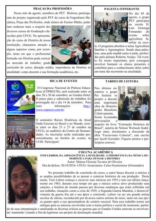 COLUNA ACADÊMICA
TOM LEHRER, DA ADOLESCÊNCIA A SENILIDADE: A IMPORTÂNCIA DA MÚSICA HU-
MORÍSTICA PARA PENSAR A HISTÓRIA
Autor: Mateus Floresta Tavares de Oliveira
Dia da defesa: 20/10/2016- UFCG- licenciatura- Celso Gestermeier (Orientador)
No presente trabalho de conclusão do curso, o autor busca discutir a música e
as amplas possibilidades de se pensar o contexto histórico de sua produção. Deste
modo, Tom Lehrer começa a escrever suas músicas em 1953 e tem seu último lança-
mento em 1965, durante esse tempo em que o músico esteve ativo produzindo suas
canções, a história do mundo passou por diversas mudanças que eram refletidas em
seu trabalho, situações como a crise de 1929, a Segunda Guerra Mundial, o desenvol-
vimento da guerra fria até o seu ápice e conclusão. Lehrer vai ser um grande artista
escritor de sátiras, reconhecido por diversos outros artistas do meio, tanto em sua épo-
ca quanto após a sua aposentadoria do cenário musical. Para esse trabalho temos um
enfoque para as músicas envolvidas com a trama política e social do momento, partin-
do de suas interpretação e analisando as diversas criticas as guerras que os Estados Unidos estavam se envolven-
do/ mantendo/ criando a fim de legitimar seu projeto de dominação mundial.
DICA DE EVENTO
O Congresso Nacional de Práticas Educa-
tivas (COPRECIS), será realizado entre os
dias 28 e 30 de setembro, no Garden Hotel.
O prazo para a submissão de trabalhos foi
prorrogado até o dia 14 de setembro. Para
mais informações: http://
www.coprecis.com.br/
O seminário Raízes Históricas da Atual
Onda Fascista no Brasil e no Mundo, ocor-
re entre os dias 23 e 27 de outubro na
UFCG, no auditório do Centro de Humani-
dades. As inscrições serão realizadas pre-
sencialmente, no horário do evento, às
14:00. Participem!
PRAÇAS DA PROFISSÕES
Nesse mês de agosto, membros do PET História, participa-
ram do projeto organizado pelo PET do curso de Engenharia Me-
cânica, Praça das Profissões, onde alunos do Ensino Médio, pude-
ram conhecer mais a respeito dos
diversos cursos de Graduação ofe-
recidos pela UFCG. Na apresenta-
ção do curso de História de nossa
instituição, chamamos atenção a
alguns aspectos como, por exem-
plo, áreas em que o profissional
formado em História pode exercer
no mercado de trabalho; grade
curricular do curso; duração média; importância da História na
atualidade; corpo docente e sua formação acadêmica, etc.
PALESTA ITINERANTE
No dia 05 de
agosto, o grupo
PET participou
na escola D.
Luís Gonzaga
Fernandes do
evento sobre
agricultura fa-
miliar na esco-
la. O programa abordou o tema Agricultura
familiar x Agronegócio. Sendo duas pales-
tras, uma pela manhã outra à tarde, proferi-
das pela petiana Roberta Araújo. Tal even-
to foi muito importante, pois conseguiu
envolver bastante os alunos presentes e
contribuir para o conhecimento deles sobre
um tema tão recorrente na atualidade.
TARDES DE LEITURA
Nos últimos en-
contros o grupo
Pet história se
propôs a discutir
uma importante
obra da Historio-
grafia Brasileira.
Coletivamente,
foram levantadas
provocações a
respeito do livro “Formação Histórica do
Brasil”, autoria de Nelson Werneck Sodré.
Logo mais, iniciaremos a discussão da
obra “Escravismo Colonial”, este escrito
por Jacob Gorender. Fiquem atentos e par-
ticipem conosco.
 