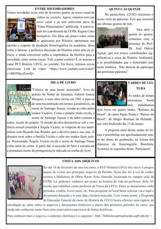 VISITA AOS ARQUIVOS
No dia 16 de fevereiro do ano em curso, o PET-História-UFCG deu início à progra-
mação de visitas aos principais arquivos da Paraíba. Neste dia, foi a vez de conhe-
cermos a Biblioteca de Obras Raras Átila Almeida, localizada no campus sede da
UEPB. Lá, podemos conhecer um pouco da história de vida do professor Átila Al-
meida, que trabalhou como professor de Física da UFCG. Entre os documentos estão
períodos, cordéis, livros raros, etc. Para pesquisar no local basta solicitar via e-mail o
documento desejado e ir com data e horário marcado. Com visitas assim, o Programa
de Educação Tutorial do curso de História da UFCG busca oferecer uma espécie de
introdução ao saber sobre os arquivos e documentos históricos a alunos dos primeiros períodos do curso, que
ainda não conhecem muito bem estes reservatórios preciosos de fontes históricas.
Para conhecer mais o arquivo, o endereço eletrônico é o seguinte:< http: //bibliotecaatilaalmeida.uepb.edu.br/ >
DICA DE LIVRO
"Crônica de uma morte anunciada", livro do
prêmio de Nobel de literatura, Gabriel García
Marquez, é uma obra escrita em 1981 e trata-se
de uma reconstrução em termos jornalísticos, da
morte de Santiago Nassar, levada ao cabo pelos
irmãos Vicários. Como o próprio título revela, a
morte de Santiago Nassar é de saber comum a
todos, exceto do próprio. O enredo da obra desenrola-se sob a vio-
lência sexual cometida a Ângela Vicário, às vésperas de seu matri-
mônio com Bayardo San Román, que a devolve para a sua casa. A
desonra recaí sobre a família Vicário e cabe aos irmãos fazer justi-
ça. Pressionada, Ângela Vicário revela o nome de Santiago Nasar
como autor do crime. A partir daí, a sucessão de fatos é narrada até
a prematura morte do protagonista já indicada na orelha do livro.
ENTRE HISTORIADORES
Temos novidades nesse mês de fevereiro quanto ao nosso canal de
vídeos no youtube. Agora, estamos com um
novo canal e já tem entrevista nova do
“Entre Historiadores” publicada. A entrevis-
tada foi a professora da UFPB, Regina Célia
Gonçalves. Ela falou um pouco sobre como
se apaixonou por História, apresentou sua
opinião a respeito da produção historiográfica na academia, falou
sobre a famosa e polêmica discussão da História como arte ou ci-
ência, e ainda conversou sobre a importância da História para a
sociedade, entre outras coisas. Vale a pena conferir! É só acessar o
canal PET História UFCG, no youtube. Em breve, teremos novas
entrevistas. Link do vídeo: <https://www.youtube.com/watch?
v=MOTQycZowiQ>.
QUINTA ÀS QUINZE
Na quinta-feira (23/02) iniciamos o
nosso ciclo de palestras. Este que ocorrerá
nas ultimas quintas do mês.
Para abrir o
quinta às quinze,
contamos com a
presença do Prof.
Dr. José Otávio
Aguiar, que nos trouxe contribuições sig-
nificativas a cerca da História Ambiental,
e as possibilidades que o historiador tem
nesta temática. Não deixem de participar
das próximas palestras!
TARDES DE LEI-
TURA
As tardes de leitura
retornaram. Neste
mês, trabalhamos
dois livros em quatro tardes, “Retratos do
Brasil”, do autor Paulo Prado e “Raízes do
Brasil”, de Sérgio Buarque de Holanda ,
que será finalizado dia 13 de março.
A proposta atual destas tardes de lei-
tura é possibilitar um aprofundamento mai-
or do aluno da graduação, na leitura dos
clássicos da historiografia Brasileira.
Acontece às segundas-feiras. Participem!
 