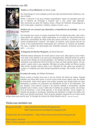 Novidades nas BE
Blogues da BE: http://be23cantanhede.blogspot.pt/
http://aemmrecursosdigitais.blogspot.pt/
O Aprendiz de Investigador: http://literaciascantanhede.blogspot.pt/
Educação Literária:
https://sites.google.com/site/sbefinisterracantanhede2/educacao-literaria
Visita-nos também em
Nolita e a Cruz Medieval, de Maria Jorge
Os Arqueólogos é uma coleção juvenil que alia acontecimentos históricos, len-
das e ficção.
Nolita, a heroína, e os seus amigos arqueólogos viajam ao passado para sal-
var a História de Portugal e impedir que o seu curso seja alterado.
São aventuras ao jeito de Indiana Jones, cheias de histórias arqueológicas e
com muita ação, suspense, mistério, perigo e humor. (Wook)
História de um caracol que descobriu a importância da lentidão, de Luís
Sepúlveda
Os caracóis que vivem no prado chamado País do Dente-de-Leão, sob a fron-
dosa planta do calicanto, estão habituados a um estilo de vida pachorrento e
silencioso, escondidos do olhar ávido dos outros animais, e a chamar uns aos
outros simplesmente “caracol”. Um deles, no entanto, acha injusto não ter um
nome e fica especialmente interessado em conhecer os motivos da lentidão.
Por isso, e apesar da reprovação dos restantes caracóis, embarca numa via-
gem… (Porto Editora
O Segredo do Senhor Ninguém, de David Almond
Michael estava desejoso de mudar para a casa nova. Mas agora a sua irmãzi-
nha está muito doente e os seus pais desesperados. Michael sente-se inútil e
vai procurar refúgio na imunda garagem. Ao habituar os olhos à escuridão, ele
distingue uma estranha forma humana no meio de toda aquela lixeira. Um se-
gredo...aquilo seria o seu segredo. Michael só podia confiar em Mina e juntos
eles levam aquela criatura para a luz. Michael só não sabia que aquele en-
contro e o segredo que para sempre guardará consigo, irão mudar a sua vida.
(Wook)
O cantor do vento, de William Nicholson
Havia muitos e muitos anos que a voz do Cantor do Vento se calara. Aquela
melodia que fazia feliz quem a ouvia nunca mais ecoou pelas ruas da cidade
de Aramanth, onde reina agora uma ordem imposta que obriga todos os seus
habitantes a prestar um juramento de obediência às leis e ao Imperador. Um
dia, Kestrel, uma menina curiosa e de espírito rebelde e insubmisso, decide
desafiar tudo e todos, ousa ir além das muralhas da cidade e parte, na compa-
nhia de Bowman, o seu irmão gémeo, e do amigo Mumpo, numa viagem re-
cheada de perigos e aventuras, desejosa por descobrir a origem do poder ma-
léfico que domina Aramanth. Para os guiar dispõem apenas de um mapa muito
antigo onde está escrito que "A Canção do Cantor do Vento libertar-vos-á". (Editorial Presença)
 