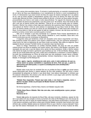 4
Aqui vemos dois exemplos claros. O primeiro é particularmente um exemplo impressionante
de um servo de Deus que desobedeceu a um mandamento do Senhor e como conseqüência foi
morto. O interessante é que esse homem de Deus foi capaz de resistir à tentação de ir ao palácio
do rei, mas se sentiu tentado a desobedecer quando outro servo do Senhor lhe disse que havia
ouvido algo diferente de Deus. Quando esse profeta foi até ele, o homem de Deus estava cansado,
provavelmente com fome e com sede e muito desconfortável. Ter alguém lhe dizendo que Deus
havia mudado de planos era justamente o que ele queria ouvir. No entanto, Deus não havia de fato
dito a ele que os planos haviam sido alterados. Trata-se de um enorme perigo para os cristãos.
Quando o Senhor nos ordena a fazer algo que realmente não queremos fazer, tendemos a buscar
uma palavra do Senhor vinda de outra pessoa na esperança de que Deus mude de idéia. Esse
servo do Senhor perdeu sua vida por causa da sua desobediência. O leão havia sido enviado por
Deus. A prova disso é o fato de que apesar do leão ter matado o homem, ele não tocou nem feriu o
jumento ou tentou comer tanto o jumento quanto o homem.
Não nos é revelado o que teria acontecido se o apóstolo Paulo tivesse desobedecido ao
Senhor e ido para a Ásia ministrar. Paulo decidiu obedecer e, como resultado, Deus abriu uma
enorme porta para que ele ministrasse na Macedônia.
A segunda coisa que tendemos a fazer em situações como essa é argumentar com Deus.
Não queremos aceitar Sua palavra como sendo a determinante, mas sim queremos apresentar o
nosso ponto de vista na esperança de que Deus mude sua opinião. Mas saiba do seguinte: Deus
nunca irá discutir conosco! Também temos um exemplo nisso nas Escrituras.
Havia no Antigo Testamento um profeta chamado Balaão. Ele deve ter sido um profeta
notável porque sua fama se espalhou aos quarto cantos. Até mesmo o Rei Moabe o escutava. Sua
reputação era que tudo o que ele falava como sendo de Deus acontecia. Então o Senhor estava
indo diante da nação de Israel e ganhando suas batalhas por ela. O Rei de Moabe, Balaque, tinha
medo de que Israel destruísse seu reino, então seus conselheiros o orientaram a chamar Balaão e
lhe pedir que amaldiçoasse os Filhos de Israel para que não pudessem causar danos a Moabe.
Então o Rei Balaque enviou seus representantes, homens importantes e ricos, para falar com
Balaão. A mensagem do Rei Balaque foi:
“Vem, agora, rogo-te, amaldiçoa-me este povo, pois é mais poderoso do que eu.
Talvez assim eu possa combatê-lo e expulsá-lo da terra. Pois sei que, a quem tu
abençoares será abençoado, e a quem tu amaldiçoares será amaldiçoado.”
Números 22:6
Balaão sabia muito bem da verdade! Ele era um profeta de Deus e sabia que Israel estava
sendo abençoada pelo Senhor e estava debaixo da Sua mão protetora. Ele não tinha a menor
necessidade de perguntar ao Senhor o que devia fazer, mas estava interessado no dinheiro que
lhe estavam oferecendo. Ele ansiava uma vida de conforto e quis seguir pelo caminho mais fácil,
assim como nós fazemos muitas vezes!
“Balaão lhes respondeu: Passai aqui esta noite, e vos trarei a resposta, como o
Senhor me falar. Então os príncipes de Moabe ficaram com Balaão.”
Números 22:8
De forma espantosa, o Senhor falou mesmo com Balaão naquela noite:
“Então disse Deus a Balaão: Não irás com eles, nem amaldiçoarás o povo, porque
é bendito.”
Números 22:12
Balaão não gostou da resposta de Deus! Mas, até esse momento, obedeceu, apesar de não
ser o que estava em seu coração e enviou os homens de volta ao Rei Balaque com uma recusa da
proposta. Mas isso não foi capaz de impedir Balaque, pois este estava acostumado a comprar tudo
o que queria e ponderou qual seria o preço para comprar Balaão, enviando mais homens com mais
dinheiro até o profeta. Balaão estava se mantendo firme no que o Senhor o havia ordenado? Claro
que não! Ele estava interessado era no dinheiro e estava tentando ver se Deus mudava de idéia.
 