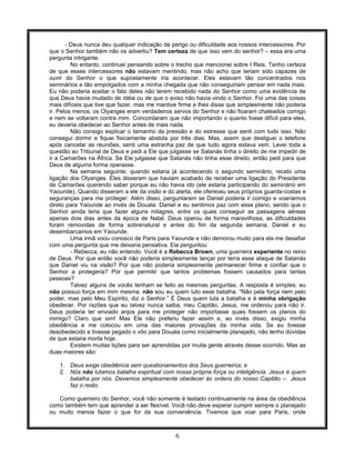 6
- Deus nunca deu qualquer indicação de perigo ou dificuldade aos nossos intercessores. Por
que o Senhor também não os advertiu? Tem certeza de que isso vem do senhor? – essa era uma
pergunta intrigante.
No entanto, continuei pensando sobre o trecho que mencionei sobre I Reis. Tenho certeza
de que esses intercessores não estavam mentindo, mas não acho que teriam sido capazes de
ouvir do Senhor o que supostamente iria acontecer. Eles estavam tão concentrados nos
seminários e tão empolgados com a minha chegada que não conseguiriam pensar em nada mais.
Eu não poderia aceitar o fato deles não terem recebido nada do Senhor como uma evidência de
que Deus havia mudado de idéia ou de que o aviso não havia vindo o Senhor. Foi uma das coisas
mais difíceis que tive que fazer, mas me mantive firme e lhes disse que simplesmente não poderia
ir. Pelos menos, os Olyanges eram verdadeiros servos do Senhor e não ficaram chateados comigo
e nem se voltaram contra mim. Concordaram que não importando o quanto fosse difícil para eles,
eu deveria obedecer ao Senhor antes de mais nada.
Não consigo explicar o tamanho da pressão e do estresse que senti com tudo isso. Não
consegui dormir e fiquei fisicamente abatida por três dias. Mas, assim que desliguei o telefone
após cancelar as reuniões, senti uma estranha paz de que tudo agora estava vem. Levei toda a
questão ao Tribunal de Deus e pedi a Ele que julgasse se Satanás tinha o direito de me impedir de
ir a Camarões na África. Se Ele julgasse que Satanás não tinha esse direito, então pedi para que
Deus de alguma forma operasse.
Na semana seguinte, quando estaria já acontecendo o segundo seminário, recebi uma
ligação dos Olyanges. Eles disseram que haviam acabado de receber uma ligação do Presidente
de Camarões querendo saber porque eu não havia ido (ele estaria participando do seminário em
Yaounde). Quando disseram a ele da visão e do alerta, ele ofereceu seus próprios guarda-costas e
seguranças para me proteger. Além disso, perguntaram se Daniel poderia ir comigo e voaríamos
direto para Yaounde ao invés de Douala. Daniel e eu sentimos paz com esse plano, sendo que o
Senhor ainda teria que fazer alguns milagres, entre os quais conseguir as passagens aéreas
apenas dois dias antes da época de Natal. Deus operou de forma maravilhosa, as dificuldades
foram removidas de forma sobrenatural e antes do fim da segunda semana, Daniel e eu
desembarcamos em Yaounde.
Uma irmã voou conosco de Paris para Yaounde e não demorou muito para ela me desafiar
com uma pergunta que me deixaria pensativa. Ela perguntou:
- Rebecca, eu não entendo. Você é a Rebecca Brown, uma guerreira experiente no reino
de Deus. Por que então você não poderia simplesmente lançar por terra esse ataque de Satanás
que Daniel viu na visão? Por que não poderia simplesmente permanecer firme e confiar que o
Senhor a protegeria? Por que permitir que tantos problemas fossem causados para tantas
pessoas?
Talvez alguns de vocês tenham se feito as mesmas perguntas. A resposta é simples: eu
não possuo força em mim mesma. não sou eu quem luto esse batalha. “Não pela força nem pelo
poder, mas pelo Meu Espírito, diz o Senhor.” É Deus quem luta a batalha e é minha obrigação
obedecer. Por razões que eu talvez nunca saiba, meu Capitão, Jesus, me ordenou para não ir.
Deus poderia ter enviado anjos para me proteger não importasse quais fossem os planos do
inimigo? Claro que sim! Mas Ele não preferiu fazer assim e, ao invés disso, exigiu minha
obediência e me colocou em uma das maiores provações da minha vida. Se eu tivesse
desobedecido e tivesse pegado o vôo para Douala como inicialmente planejado, não tenho dúvidas
de que estaria morta hoje.
Existem muitas lições para ser aprendidas por muita gente através desse ocorrido. Mas as
duas maiores são:
1. Deus exige obediência sem questionamentos dos Seus guerreiros; e
2. Nós não lutamos batalha espiritual com nossa própria força ou inteligência. Jesus é quem
batalha por nós. Devemos simplesmente obedecer às ordens do nosso Capitão -- Jesus
faz o resto.
Como guerreiro do Senhor, você não somente é testado continuamente na área da obediência
como também tem que aprender a ser flexível. Você não deve esperar cumprir sempre o planejado
ou muito menos fazer o que for da sua conveniência. Tivemos que voar para Paris, onde
 