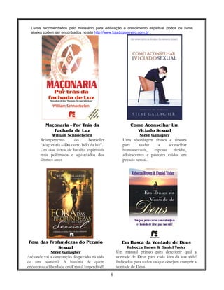 8
Livros recomendados pelo ministério para edificação e crescimento espiritual (todos os livros
abaixo podem ser encontrados no site http://www.lojadoguerreiro.com.br :
Maçonaria – Por Trás da
Fachada de Luz
William Schnoebelen
Relançamento do bestseller
“Maçonaria – Do outro lado da luz”.
Um dos livros de batalha espirituais
mais polêmicos e aguardados dos
últimos anos
Como Aconselhar Um
Viciado Sexual
Steve Gallagher
Uma abordagem franca e sincera
para ajudar a aconselhar
homossexuais, esposas feridas,
adolescentes e pastores caídos em
pecado sexual.
Fora das Profundezas do Pecado
Sexual
Steve Gallagher
Até onde vai a devestação do pecado na vida
de um homem? A história de quem
encontrou a liberdade em Cristo! Imperdível!
Em Busca da Vontade de Deus
Rebecca Brown & Daniel Yoder
Um manual prático para descobrir qual a
vontade de Deus para cada área da sua vida!
Indicados para todos os que desejam cumprir a
vontade de Deus.
 