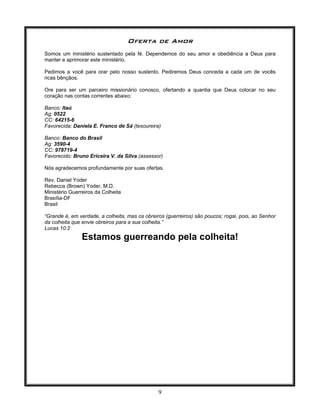 9
Oferta de Amor
Somos um ministério sustentado pela fé. Dependemos do seu amor e obediência a Deus para
manter e aprimorar este ministério.
Pedimos a você para orar pelo nosso sustento. Pediremos Deus conceda a cada um de vocês
ricas bênçãos.
Ore para ser um parceiro missionário conosco, ofertando a quantia que Deus colocar no seu
coração nas contas correntes abaixo:
Banco: Itaú
Ag: 0522
CC: 64215-6
Favorecida: Daniela E. Franco de Sá (tesoureira)
Banco: Banco do Brasil
Ag: 3590-4
CC: 978719-4
Favorecido: Bruno Ericeira V. da Silva (assessor)
Nós agradecemos profundamente por suas ofertas.
Rev. Daniel Yoder
Rebecca (Brown) Yoder, M.D.
Ministério Guerreiros da Colheita
Brasília-DF
Brasil
“Grande é, em verdade, a colheita, mas os obreiros (guerreiros) são poucos; rogai, pois, ao Senhor
da colheita que envie obreiros para a sua colheita.”
Lucas 10:2
Estamos guerreando pela colheita!
 
