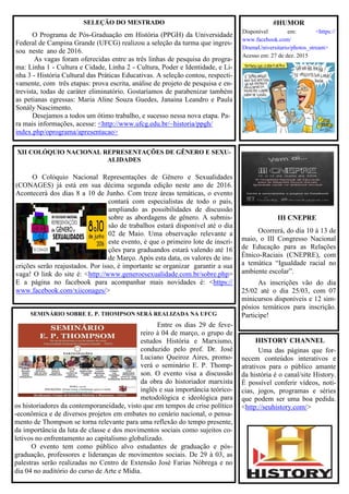 XII COLÓQUIO NACIONAL REPRESENTAÇÕES DE GÊNERO E SEXU-
ALIDADES
O Colóquio Nacional Representações de Gênero e Sexualidades
(CONAGES) já está em sua décima segunda edição neste ano de 2016.
Acontecerá dos dias 8 a 10 de Junho. Com treze áreas temáticas, o evento
contará com especialistas de todo o país,
ampliando as possibilidades de discussão
sobre as abordagens de gênero. A submis-
são de trabalhos estará disponível até o dia
02 de Maio. Uma observação relevante a
este evento, é que o primeiro lote de inscri-
ções para graduandos estará valendo até 16
de Março. Após esta data, os valores de ins-
crições serão reajustados. Por isso, é importante se organizar garantir a sua
vaga! O link do site é: <http://www.generoesexualidade.com.br/sobre.php>
E a página no facebook para acompanhar mais novidades é: <https://
www.facebook.com/xiiconages/>
SELEÇÃO DO MESTRADO
O Programa de Pós-Graduação em História (PPGH) da Universidade
Federal de Campina Grande (UFCG) realizou a seleção da turma que ingres-
sou neste ano de 2016.
As vagas foram oferecidas entre as três linhas de pesquisa do progra-
ma: Linha 1 - Cultura e Cidade, Linha 2 - Cultura, Poder e Identidade, e Li-
nha 3 - História Cultural das Práticas Educativas. A seleção contou, respecti-
vamente, com três etapas: prova escrita, análise de projeto de pesquisa e en-
trevista, todas de caráter eliminatório. Gostaríamos de parabenizar também
as petianas egressas: Maria Aline Souza Guedes, Janaina Leandro e Paula
Sonály Nascimento.
Desejamos a todos um ótimo trabalho, e sucesso nessa nova etapa. Pa-
ra mais informações, acesse: <http://www.ufcg.edu.br/~historia/ppgh/
index.php/oprograma/apresentacao>
HISTORY CHANNEL
Uma das páginas que for-
necem conteúdos interativos e
atrativos para o público amante
da história é o canal/site History.
É possível conferir vídeos, notí-
cias, jogos, programas e séries
que podem ser uma boa pedida.
<http://seuhistory.com/>
#HUMOR
Disponível em: <https://
www.facebook.com/
DramaUniversitario/photos_stream>
Acesso em: 27 de dez. 2015
SEMINÁRIO SOBRE E. P. THOMPSON SERÁ REALIZADA NA UFCG
Entre os dias 29 de feve-
reiro à 04 de março, o grupo de
estudos História e Marxismo,
conduzido pelo prof. Dr. José
Luciano Queiroz Aires, promo-
verá o seminário E. P. Thomp-
son. O evento visa a discussão
da obra do historiador marxista
inglês e sua importância teórico-
metodológica e ideológica para
os historiadores da contemporaneidade, visto que em tempos de crise político
-econômica e de diversos projetos em embates no cenário nacional, o pensa-
mento de Thompson se torna relevante para uma reflexão do tempo presente,
da importância da luta de classe e dos movimentos sociais como sujeitos co-
letivos no enfrentamento ao capitalismo globalizado.
O evento tem como público alvo estudantes de graduação e pós-
graduação, professores e lideranças de movimentos sociais. De 29 à 03, as
palestras serão realizadas no Centro de Extensão José Farias Nóbrega e no
dia 04 no auditório do curso de Arte e Mídia.
III CNEPRE
Ocorrerá, do dia 10 à 13 de
maio, o III Congresso Nacional
de Educação para as Relações
Étnico-Raciais (CNEPRE), com
a temática “Igualdade racial no
ambiente escolar”.
As inscrições vão do dia
25/02 até o dia 25/03, com 07
minicursos disponíveis e 12 sim-
pósios temáticos para inscrição.
Participe!
 
