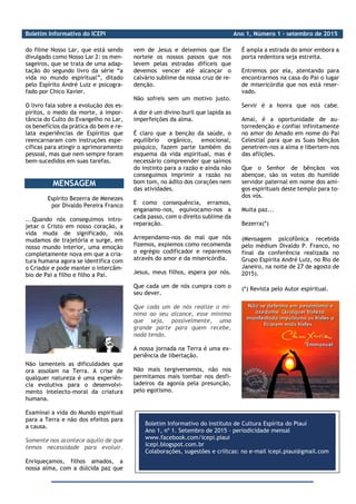 Boletim Informativo do ICEPI Ano 1, Número 1 - setembro de 2015
_________________________________________________________________________
do filme Nosso Lar, que está sendo
divulgado como Nosso Lar 2: os men-
sageiros, que se trata de uma adap-
tação do segundo livro da série “a
vida no mundo espiritual”, ditado
pelo Espírito André Luiz e psicogra-
fado por Chico Xavier.
O livro fala sobre a evolução dos es-
píritos, o medo da morte, a impor-
tância do Culto do Evangelho no Lar,
os benefícios da prática do bem e re-
lata experiências de Espíritos que
reencarnaram com instruções espe-
cíficas para atingir o aprimoramento
pessoal, mas que nem sempre foram
bem-sucedidos em suas tarefas.
MENSAGEM
Espírito Bezerra de Menezes
por Divaldo Pereira Franco
...Quando nós conseguimos intro-
jetar o Cristo em nosso coração, a
vida muda de significado, nós
mudamos de trajetória e surge, em
nosso mundo interior, uma emoção
completamente nova em que a cria-
tura humana agora se identifica com
o Criador e pode manter o intercâm-
bio de Pai a filho e filho a Pai.
Não lamenteis as dificuldades que
ora assolam na Terra. A crise de
qualquer natureza é uma experiên-
cia evolutiva para o desenvolvi-
mento intelecto-moral da criatura
humana.
Examinai a vida do Mundo espiritual
para a Terra e não dos efeitos para
a causa.
Somente nos acontece aquilo de que
temos necessidade para evoluir.
Enriqueçamos, filhos amados, a
nossa alma, com a dúlcida paz que
vem de Jesus e deixemos que Ele
norteie os nossos passos que nos
levem pelas estradas difíceis que
devemos vencer até alcançar o
calvário sublime da nossa cruz de re-
denção.
Não sofreis sem um motivo justo.
A dor é um divino buril que lapida as
imperfeições da alma.
É claro que a benção da saúde, o
equilíbrio orgânico, emocional,
psíquico, fazem parte também do
esquema da vida espiritual, mas é
necessário compreender que saímos
do instinto para a razão e ainda não
conseguimos imprimir a razão no
bom tom, no ádito dos corações nem
das atividades.
E como consequência, erramos,
enganamo-nos, equivocamo-nos a
cada passo, com o direito sublime da
reparação.
Arrependamo-nos do mal que nós
fizemos, expiemos como recomenda
o egrégio codificador e reparemos
através do amor e da misericórdia.
Jesus, meus filhos, espera por nós.
Que cada um de nós cumpra com o
seu dever.
Que cada um de nós realize o mí-
nimo ao seu alcance, esse mínimo
que seja, possivelmente, uma
grande parte para quem recebe,
nada tendo.
A nossa jornada na Terra é uma ex-
periência de libertação.
Não mais tergiversemos, não nos
permitamos mais tombar nos desfi-
ladeiros da agonia pela presunção,
pelo egotismo.
É ampla a estrada do amor embora a
porta redentora seja estreita.
Entremos por ela, atentando para
encontrarmos na casa do Pai o lugar
de misericórdia que nos está reser-
vado.
Servir é a honra que nos cabe.
Amai, é a oportunidade de au-
torredenção e confiai infinitamente
no amor do Amado em nome do Pai
Celestial para que as Suas bênçãos
penetrem-nos a alma e libertem-nos
das aflições.
Que o Senhor de bênçãos vos
abençoe, são os votos do humilde
servidor paternal em nome dos ami-
gos espirituais deste templo para to-
dos vós.
Muita paz...
Bezerra(*)
(Mensagem psicofônica recebida
pelo médium Divaldo P. Franco, no
final da conferência realizada no
Grupo Espírita André Luiz, no Rio de
Janeiro, na noite de 27 de agosto de
2015).
(*) Revista pelo Autor espiritual.
Boletim Informativo do Instituto de Cultura Espírita do Piauí
Ano 1, nº 1. Setembro de 2015 – periodicidade mensal
www.facebook.com/icepi.piaui
icepi.blogspot.com.br
Colaborações, sugestões e criítcas: no e-mail icepi.piaui@gmail.com
 