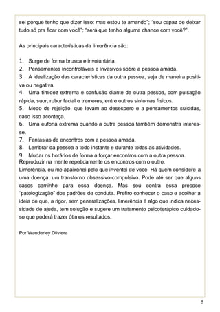 5
sei porque tenho que dizer isso: mas estou te amando”; “sou capaz de deixar
tudo só pra ficar com você”; “será que tenho alguma chance com você?”.
As principais características da limerência são:
1. Surge de forma brusca e involuntária.
2. Pensamentos incontroláveis e invasivos sobre a pessoa amada.
3. A idealização das características da outra pessoa, seja de maneira positi-
va ou negativa.
4. Uma timidez extrema e confusão diante da outra pessoa, com pulsação
rápida, suor, rubor facial e tremores, entre outros sintomas físicos.
5. Medo de rejeição, que levam ao desespero e a pensamentos suicidas,
caso isso aconteça.
6. Uma euforia extrema quando a outra pessoa também demonstra interes-
se.
7. Fantasias de encontros com a pessoa amada.
8. Lembrar da pessoa a todo instante e durante todas as atividades.
9. Mudar os horários de forma a forçar encontros com a outra pessoa.
Reproduzir na mente repetidamente os encontros com o outro.
Limerência, eu me apaixonei pelo que inventei de você. Há quem considere-a
uma doença, um transtorno obsessivo-compulsivo. Pode até ser que alguns
casos caminhe para essa doença. Mas sou contra essa precoce
“patologização” dos padrões de conduta. Prefiro conhecer o caso e acolher a
ideia de que, a rigor, sem generalizações, limerência é algo que indica neces-
sidade de ajuda, tem solução e sugere um tratamento psicoterápico cuidado-
so que poderá trazer ótimos resultados.
Por Wanderley Oliviera
 