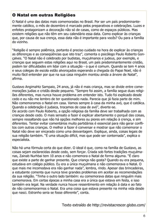 6
O Natal em outras Religiões
O Natal é uma das datas mais comemoradas no Brasil. Por ser um país predominante-
mente católico, o mês de dezembro é marcado pelos preparativos e celebrações. Luzes e
enfeites protagonizam a decoração não só de casas, como de espaços públicos. Mas
existem religiões que não têm em seu calendário essa data. Como explicar às crianças
que, por causa de sua crença, essa data não é importante para vocês? Ou para a família
do vizinho.
“Religião é sempre polêmica, portanto é preciso cuidado na hora de explicar às crianças
as diferenças e as conseqüências que isto traz”, comenta o psicólogo Paulo Roberto Gon-
çalves. “O Natal não é celebrado por budistas, muçulmanos e judeus, por exemplo, e
crianças que seguem estas religiões aqui no Brasil, um país predominantemente cristão,
podem ter dificuldades em lidar com a situação - o que é comum. Quando se tem 4 anos
e seus colegas de escola estão alvoroçados esperando a chegada do Papai Noel, não é
muito fácil entender por que na sua casa ninguém montou ainda a árvore de Natal”,
afirma.
Gustavo Angimahtz Sampaio, 24 anos, já não é mais criança, mas se divide entre come-
morações judias e cristãs desde pequeno. “Sempre foi assim, a família segue duas religi-
ões diferentes, mas nunca houve problema em entender isto. Tudo foi explicado desde
cedo e eu não me lembro de ter questionado nada. Parecia que já fazia parte de mim.
Não comemoramos o Natal em casa. Vamos sempre à casa da minha avó, que é católica.
Quando a celebração é judaica, trocamos de casa de avó”, diverte-se.
De acordo com Paulo Roberto, a opção religiosa da família deve ser trabalhada com as
crianças desde cedo. O mais sensato a fazer é explicar abertamente o porquê das coisas,
sempre ressaltando que não há opções melhores ou piores em relação à crença, e sim
diferentes. Tentar evitar comentários muito partidários é essencial para não gerar confli-
tos com outras crianças. O melhor a fazer é conversar e mostrar que não comemorar o
Natal não deve ser encarado como uma desvantagem. Explique, ainda, coisas legais de
sua religião também. “É uma situação difícil, mas que pode ser contornada”, explica o
especialista.
Não há uma fórmula certa do que dizer. O ideal é que, como na família de Gustavo, as
coisas sejam esclarecidas desde cedo, sem forçar. Criada sob fortes tradições muçulma-
nas, Zainab Nurhbai tem 10 anos e não comemora o Natal de forma alguma. “É claro
que existe a parte de ganhar presente. Que criança não gosta? Quando eu era pequena,
estudava em colégio público. Eu era a única muçulmana e não comemorava o Natal. O
que mais me incomodava era não ganhar nada”, lembra, rindo. Apesar das brincadeiras,
a estudante comenta que nunca teve grandes problemas em aceitar as recomendações
da sua religião. “Tinha o outro lado também: eu comemorava datas que ninguém mais
comemorava. Em certas épocas a minha casa era a única que estava em festa, e isso
também era legal. Na verdade nunca houve ressentimento em relação à data e ao fato
de não comemorarmos o Natal. Era uma coisa que estava presente na minha vida desde
que nasci. Estranho seria se fosse diferente”, conta.
Texto extraído de http://revistacrescer.globo.com/
 