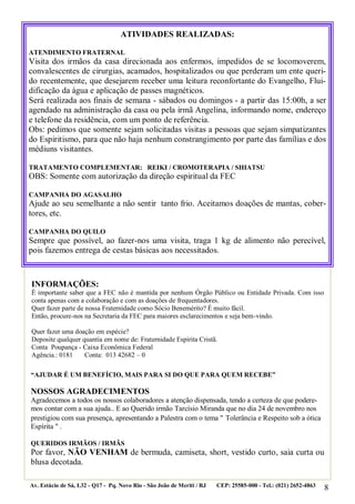 8
“AJUDAR É UM BENEFÍCIO, MAIS PARA SI DO QUE PARA QUEM RECEBE”
NOSSOS AGRADECIMENTOS
Agradecemos a todos os nossos colaboradores a atenção dispensada, tendo a certeza de que podere-
mos contar com a sua ajuda.. E ao Querido irmão Tarcísio Miranda que no dia 24 de novembro nos
prestigiou com sua presença, apresentando a Palestra com o tema " Tolerância e Respeito sob a ótica
Espírita " .
QUERIDOS IRMÃOS / IRMÃS
Por favor, NÃO VENHAM de bermuda, camiseta, short, vestido curto, saia curta ou
blusa decotada.
Av. Estácio de Sá, L32 - Q17 - Pq. Novo Rio - São João de Meriti / RJ CEP: 25585-000 - Tel.: (021) 2652-4863
ATIVIDADES REALIZADAS:
ATENDIMENTO FRATERNAL
Visita dos irmãos da casa direcionada aos enfermos, impedidos de se locomoverem,
convalescentes de cirurgias, acamados, hospitalizados ou que perderam um ente queri-
do recentemente, que desejarem receber uma leitura reconfortante do Evangelho, Flui-
dificação da água e aplicação de passes magnéticos.
Será realizada aos finais de semana - sábados ou domingos - a partir das 15:00h, a ser
agendado na administração da casa ou pela irmã Angelina, informando nome, endereço
e telefone da residência, com um ponto de referência.
Obs: pedimos que somente sejam solicitadas visitas a pessoas que sejam simpatizantes
do Espiritismo, para que não haja nenhum constrangimento por parte das famílias e dos
médiuns visitantes.
TRATAMENTO COMPLEMENTAR: REIKI / CROMOTERAPIA / SHIATSU
OBS: Somente com autorização da direção espiritual da FEC
CAMPANHA DO AGASALHO
Ajude ao seu semelhante a não sentir tanto frio. Aceitamos doações de mantas, cober-
tores, etc.
CAMPANHA DO QUILO
Sempre que possível, ao fazer-nos uma visita, traga 1 kg de alimento não perecível,
pois fazemos entrega de cestas básicas aos necessitados.
INFORMAÇÕES:
É importante saber que a FEC não é mantida por nenhum Órgão Público ou Entidade Privada. Com isso
conta apenas com a colaboração e com as doações de frequentadores.
Quer fazer parte de nossa Fraternidade como Sócio Benemérito? É muito fácil.
Então, procure-nos na Secretaria da FEC para maiores esclarecimentos e seja bem-vindo.
Quer fazer uma doação em espécie?
Deposite qualquer quantia em nome de: Fraternidade Espírita Cristã.
Conta Poupança - Caixa Econômica Federal
Agência.: 0181 Conta: 013 42682 – 0
 