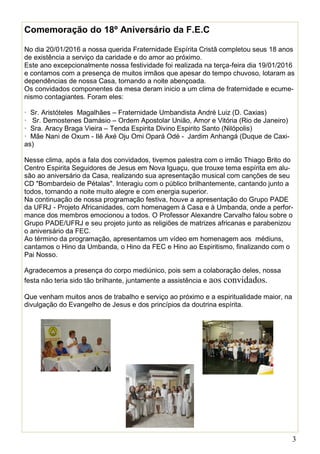 3
Comemoração do 18º Aniversário da F.E.C
No dia 20/01/2016 a nossa querida Fraternidade Espírita Cristã completou seus 18 anos
de existência a serviço da caridade e do amor ao próximo.
Este ano excepcionalmente nossa festividade foi realizada na terça-feira dia 19/01/2016
e contamos com a presença de muitos irmãos que apesar do tempo chuvoso, lotaram as
dependências de nossa Casa, tornando a noite abençoada.
Os convidados componentes da mesa deram inicio a um clima de fraternidade e ecume-
nismo contagiantes. Foram eles:
· Sr. Aristóteles Magalhães – Fraternidade Umbandista André Luiz (D. Caxias)
· Sr. Demostenes Damásio – Ordem Apostolar União, Amor e Vitória (Rio de Janeiro)
· Sra. Aracy Braga Vieira – Tenda Espirita Divino Espirito Santo (Nilópolis)
· Mãe Nani de Oxum - Ilê Axé Oju Omi Opará Odé - Jardim Anhangá (Duque de Caxi-
as)
Nesse clima, após a fala dos convidados, tivemos palestra com o irmão Thiago Brito do
Centro Espirita Seguidores de Jesus em Nova Iguaçu, que trouxe tema espírita em alu-
são ao aniversário da Casa, realizando sua apresentação musical com canções de seu
CD "Bombardeio de Pétalas". Interagiu com o público brilhantemente, cantando junto a
todos, tornando a noite muito alegre e com energia superior.
Na continuação de nossa programação festiva, houve a apresentação do Grupo PADE
da UFRJ - Projeto Africanidades, com homenagem à Casa e à Umbanda, onde a perfor-
mance dos membros emocionou a todos. O Professor Alexandre Carvalho falou sobre o
Grupo PADE/UFRJ e seu projeto junto as religiões de matrizes africanas e parabenizou
o aniversário da FEC.
Ao término da programação, apresentamos um vídeo em homenagem aos médiuns,
cantamos o Hino da Umbanda, o Hino da FEC e Hino ao Espiritismo, finalizando com o
Pai Nosso.
Agradecemos a presença do corpo mediúnico, pois sem a colaboração deles, nossa
festa não teria sido tão brilhante, juntamente a assistência e aos convidados.
Que venham muitos anos de trabalho e serviço ao próximo e a espiritualidade maior, na
divulgação do Evangelho de Jesus e dos princípios da doutrina espírita.
 