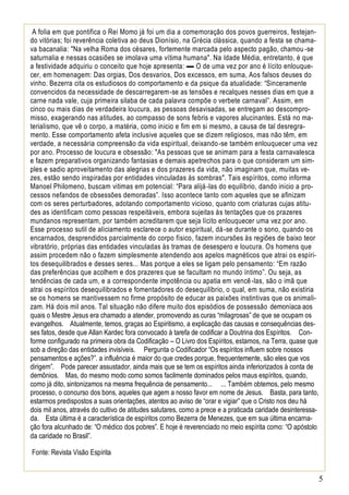 5
A folia em que pontifica o Rei Momo já foi um dia a comemoração dos povos guerreiros, festejan-
do vitórias; foi reverência coletiva ao deus Dionísio, na Grécia clássica, quando a festa se chama-
va bacanalia: "Na velha Roma dos césares, fortemente marcada pelo aspecto pagão, chamou-se
saturnalia e nessas ocasiões se imolava uma vítima humana". Na Idade Média, entretanto, é que
a festividade adquiriu o conceito que hoje apresenta: ▬ O de uma vez por ano é lícito enlouque-
cer, em homenagem: Das orgias, Dos desvarios, Dos excessos, em suma, Aos falsos deuses do
vinho. Bezerra cita os estudiosos do comportamento e da psique da atualidade: “Sinceramente
convencidos da necessidade de descarregarem-se as tensões e recalques nesses dias em que a
carne nada vale, cuja primeira silaba de cada palavra compõe o verbete carnaval”. Assim, em
cinco ou mais dias de verdadeira loucura, as pessoas desavisadas, se entregam ao descompro-
misso, exagerando nas atitudes, ao compasso de sons febris e vapores alucinantes. Está no ma-
terialismo, que vê o corpo, a matéria, como inicio e fim em si mesmo, a causa de tal desregra-
mento. Esse comportamento afeta inclusive aqueles que se dizem religiosos, mas não têm, em
verdade, a necessária compreensão da vida espiritual, deixando-se também enlouquecer uma vez
por ano. Processo de loucura e obsessão: "As pessoas que se animam para a festa carnavalesca
e fazem preparativos organizando fantasias e demais apetrechos para o que consideram um sim-
ples e sadio aproveitamento das alegrias e dos prazeres da vida, não imaginam que, muitas ve-
zes, estão sendo inspiradas por entidades vinculadas às sombras". Tais espíritos, como informa
Manoel Philomeno, buscam vitimas em potencial: “Para alijá-las do equilíbrio, dando inicio a pro-
cessos nefandos de obsessões demoradas”. Isso acontece tanto com aqueles que se afinizam
com os seres perturbadores, adotando comportamento vicioso, quanto com criaturas cujas atitu-
des as identificam como pessoas respeitáveis, embora sujeitas às tentações que os prazeres
mundanos representam, por também acreditarem que seja lícito enlouquecer uma vez por ano.
Esse processo sutil de aliciamento esclarece o autor espiritual, dá-se durante o sono, quando os
encarnados, desprendidos parcialmente do corpo físico, fazem incursões às regiões de baixo teor
vibratório, próprias das entidades vinculadas às tramas de desespero e loucura. Os homens que
assim procedem não o fazem simplesmente atendendo aos apelos magnéticos que atrai os espíri-
tos desequilibrados e desses seres... Mas porque a eles se ligam pelo pensamento: “Em razão
das preferências que acolhem e dos prazeres que se facultam no mundo íntimo”. Ou seja, as
tendências de cada um, e a correspondente impotência ou apatia em vencê-las, são o imã que
atrai os espíritos desequilibrados e fomentadores do desequilíbrio, o qual, em suma, não existiria
se os homens se mantivessem no firme propósito de educar as paixões instintivas que os animali-
zam. Há dois mil anos. Tal situação não difere muito dos episódios de possessão demoníaca aos
quais o Mestre Jesus era chamado a atender, promovendo as curas “milagrosas” de que se ocupam os
evangelhos. Atualmente, temos, graças ao Espiritismo, a explicação das causas e consequências des-
ses fatos, desde que Allan Kardec fora convocado à tarefa de codificar a Doutrina dos Espíritos. Con-
forme configurado na primeira obra da Codificação – O Livro dos Espíritos, estamos, na Terra, quase que
sob a direção das entidades invisíveis. Pergunta o Codificador “Os espíritos influem sobre nossos
pensamentos e ações?”. a influência é maior do que credes porque, frequentemente, são eles que vos
dirigem”. Pode parecer assustador, ainda mais que se tem os espíritos ainda inferiorizados à conta de
demônios. Mas, do mesmo modo como somos facilmente dominados pelos maus espíritos, quando,
como já dito, sintonizamos na mesma frequência de pensamento... ... Também obtemos, pelo mesmo
processo, o concurso dos bons, aqueles que agem a nosso favor em nome de Jesus. Basta, para tanto,
estarmos predispostos a suas orientações, atentos ao aviso de “orar e vigiar” que o Cristo nos deu há
dois mil anos, através do cultivo de atitudes salutares, como a prece e a praticada caridade desinteressa-
da. Esta última é a característica de espíritos como Bezerra de Menezes, que em sua última encarna-
ção fora alcunhado de: “O médico dos pobres”. E hoje é reverenciado no meio espírita como: “O apóstolo
da caridade no Brasil”.
Fonte: Revista Visão Espírita
 