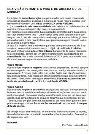 6
SUA VISÃO PERANTE A VIDA É DE ABELHA OU DE
MOSCA?
Uma lição de auto-observação que pode mudar toda nossa maneira de
enxergar as situações, pessoas e o mundo ao nosso redor é concluir inter-
namente se você tem uma visão de MOSCA ou de ABELHA.
(...) a consciência cria nossa realidade, não existe uma realidade única. A
maneira como vc olha para algo que cria sua realidade.
Um mesmo objeto pode gerar duas realidades diferentes para duas pesso-
as – por exemplo uma faca – Uma criança pode olhar para uma faca com
alegria, pois é com ela que o pai corta a laranja para ela se deliciar, já outra
pode olhar para a faca com tristeza, pois presenciou algum caso de violên-
cia usando a mesma faca.
A faca é a mesma, mas a realidade que cada criança criou sobre ela é ba-
seado no seu condicionamento sobre o objeto. A realidade é relativa.
Se você praticar uma auto-crítica interna diariamente de como você enca-
ra as realidades, poderá ser um ótimo exercício para sua expansão de
consciência. Ver a vida como ABELHA ou MOSCA pode mudar todo rumo
de sua vida e consequentemente sua realidade.
Visão Mosca
Foca sempre no ponto negativo de situações ou pessoas. Se você sempre
encontra algo de ruim ou negativo nas pessoas, você pode estar sendo co-
mo a mosca. A mosca pode estar num jardim florido que ela não se impor-
tará com as flores, mas focará em algum excremento que está no cantinho
do jardim. Todo jardim tem algum excremento. Focar no excremento ao
invés de toda beleza do jardim é o padrão da MOSCA.
Visão Abelha
Foca sempre no ponto positivo de situações ou pessoas. Se você sempre
busca encontrar qualidades e lado positivo de situações ou pessoas, você
está enxergando como uma abelha. A abelha pode estar em um lixo a céu
aberto, mas sempre focará na pequena florzinha que se encontrar por ali.
Toda situação por pior que seja, toda pessoa por mais difícil que seja, sem-
pre haverá algo positivo. Focar na flor ao invés do excremento é um pa-
drão da abelha.
Se deseja mudar sua realidade, ter uma visão mais compassiva do mundo,
tente diariamente ter uma visão de abelha sobre tudo e todos. Sua realida-
de seguirá seu foco.
Namastê
Por Tales Luciano Duarte
 
