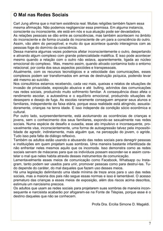 7
O Mal nas Redes Sociais
Carl Jung afirma que o mal tem existência real. Muitas religiões também fazem essa
mesma afirmação. Não podemos negligenciar essa premissa. Em alguma instancia,
consciente ou inconsciente, ele está em nós e sua atuação pode ser devastadora.
As relações pessoais se dão entre as consciências, mas também acontecem no âmbito
do inconsciente e de forma cruzada do inconsciente de um para a consciência do outro.
Assim, vão além do perceptível, e muito do que acontece quando interagimos com as
pessoas foge do domínio da consciência.
Dessa maneira algumas vezes podemos afetar inconscientemente o outro, despertando
e ativando algum complexo com grande potencialidade maléfica. E isso pode acontecer
mesmo quando a relação com o outro não estava, aparentemente, ligada ao núcleo
emocional do complexo. Mas, mesmo assim, quando ativado contamina todo o entorno
relacional, por conta dos seus aspectos psicóides e transpessoais.
Atualmente, com os recursos tecnológicos e a velocidade das comunicações, esses
complexos podem ser transformados em armas de destruição psíquica, podendo levar
até mesmo ao suicídio.
Nos consultórios estamos recebendo, cada vez mais, queixas e relatos de situações de
invasão de privacidade, exposição abusiva e até bulling, advindos das comunicações
nas redes sociais, produzindo muito sofrimento familiar. A consequência disso afeta o
rendimento escolar, a autoestima e o equilíbrio emocional, produzindo situações de
desespero e desejo de fuga. As escolas raramente conseguem amparar seus alunos e
familiares, independente da faixa etária, porque essa realidade está atingindo, assusta-
doramente, crianças na tenra idade. E isso independe da condição sócio econômica e
cultural.
Por outro lado, surpreendentemente, está avolumando as ocorrências de crianças e
jovens, sem o conhecimento dos seus familiares, expondo-se sexualmente nas redes
sociais. Numa espécie de desafio e ousadia, esse ato impulsivo e inconsequente, pro-
vavelmente visa, inconscientemente, uma forma de autoagressão talvez pela impossibi-
lidade de agredir, indiretamente, mais alguém que, na percepção do jovem, o agride.
Tudo isso pela falta de diálogo reflexivo.
Também os adultos estão usando e abusando das redes sociais para denegrir pessoas
e instituições em quem projetam suas sombras. Uma maneira bastante infantilizada de
não enfrentar neles mesmos aquilo que os incomoda. Isso demonstra como as redes
sociais servem de máscaras para que os indivíduos possam esconder-se e assim cons-
telar o mal que neles habita através desses instrumentos de comunicação.
Lamentavelmente esses meios de comunicação como Facebook, Whatsapp ou Insta-
gram, tanto podem ser usados para unir, promover pessoas como para destruí-las. Tu-
do depende do caráter, do mal daqueles que fazem uso desses meios.
Há uma legislação delimitando uma idade mínima de treze anos para o uso das redes
sociais, mas a maioria dos pais não segue essas normas e isso é lamentável. O acesso
prematuro das crianças a esses meios de exposição, além dos riscos acima descritos,
estimula um narcisismo precoce.
Os adultos que usam as redes sociais para projetarem suas sombras de maneira incon-
sequente e narcisista acabarão por afogarem-se na Fonte de Téspias, porque esse é o
destino daqueles que não se conhecem.
Profa Dra. Ercilia Simone D. Magaldi.
 