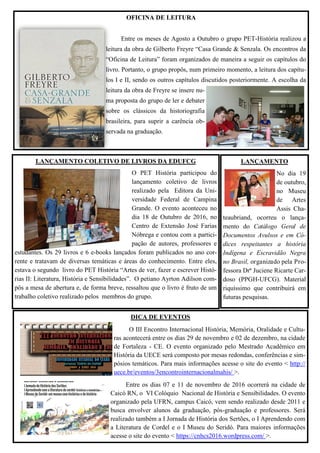LANÇAMENTO COLETIVO DE LIVROS DA EDUFCG
O PET História participou do
lançamento coletivo de livros
realizado pela Editora da Uni-
versidade Federal de Campina
Grande. O evento aconteceu no
dia 18 de Outubro de 2016, no
Centro de Extensão José Farias
Nóbrega e contou com a partici-
pação de autores, professores e
estudantes. Os 29 livros e 6 e-books lançados foram publicados no ano cor-
rente e tratavam de diversas temáticas e áreas do conhecimento. Entre eles,
estava o segundo livro do PET História “Artes de ver, fazer e escrever Histó-
rias II: Literatura, História e Sensibilidades”. O petiano Ayrton Adilson com-
pôs a mesa de abertura e, de forma breve, ressaltou que o livro é fruto de um
trabalho coletivo realizado pelos membros do grupo.
OFICINA DE LEITURA
Entre os meses de Agosto a Outubro o grupo PET-História realizou a
leitura da obra de Gilberto Freyre “Casa Grande & Senzala. Os encontros da
“Oficina de Leitura” foram organizados de maneira a seguir os capítulos do
livro. Portanto, o grupo propôs, num primeiro momento, a leitura dos capítu-
los I e II, sendo os outros capítulos discutidos posteriormente. A escolha da
leitura da obra de Freyre se insere nu-
ma proposta do grupo de ler e debater
sobre os clássicos da historiografia
brasileira, para suprir a carência ob-
servada na graduação.
LANÇAMENTO
No dia 19
de outubro,
no Museu
de Artes
Assis Cha-
teaubriand, ocorreu o lança-
mento do Catálogo Geral de
Documentos Avulsos e em Có-
dices respeitantes a história
Indígena e Escravidão Negra
no Brasil, organizado pela Pro-
fessora Drª Juciene Ricarte Car-
doso (PPGH-UFCG). Material
riquíssimo que contribuirá em
futuras pesquisas.
DICA DE EVENTOS
O III Encontro Internacional História, Memória, Oralidade e Cultu-
ras acontecerá entre os dias 29 de novembro e 02 de dezembro, na cidade
de Fortaleza - CE. O evento organizado pelo Mestrado Acadêmico em
História da UECE será composto por mesas redondas, conferências e sim-
pósios temáticos. Para mais informações acesse o site do evento < http://
uece.br/eventos/3encontrointernacionalmahis/ >.
Entre os dias 07 e 11 de novembro de 2016 ocorrerá na cidade de
Caicó RN, o VI Colóquio Nacional de História e Sensibilidades. O evento
organizado pela UFRN, campus Caicó, vem sendo realizado desde 2011 e
busca envolver alunos da graduação, pós-graduação e professores. Será
realizado também a I Jornada de História dos Sertões, o I Aprendendo com
a Literatura de Cordel e o I Museu do Seridó. Para maiores informações
acesse o site do evento < https://cnhcs2016.wordpress.com/ >.
 