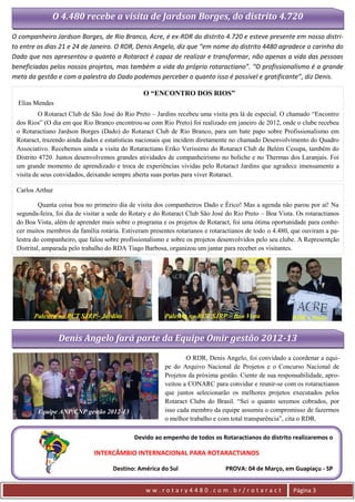 O 4.480 recebe a visita de Jardson Borges, do distrito 4.720

O companheiro Jardson Borges, de Rio Branco, Acre, é ex-RDR do distrito 4.720 e esteve presente em nosso distri-
to entre os dias 21 e 24 de Janeiro. O RDR, Denis Angelo, diz que “em nome do distrito 4480 agradece o carinho do
Dado que nos apresentou o quanto o Rotaract é capaz de realizar e transformar, não apenas a vida das pessoas
beneficiadas pelos nossos projetos, mas também a vida do próprio rotaractiano”. “O profissionalismo é a grande
meta da gestão e com a palestra do Dado podemos perceber o quanto isso é possível e gratificante”, diz Denis.

                                                O “ENCONTRO DOS RIOS”
  Elias Mendes
          O Rotaract Club de São José do Rio Preto – Jardins recebeu uma visita pra lá de especial. O chamado “Encontro
 dos Rios” (O dia em que Rio Branco encontrou-se com Rio Preto) foi realizado em janeiro de 2012, onde o clube recebeu
 o Rotaractiano Jardson Borges (Dado) do Rotaract Club de Rio Branco, para um bate papo sobre Profissionalismo em
 Rotaract, trazendo ainda dados e estatísticas nacionais que incidem diretamente no chamado Desenvolvimento do Quadro
 Associativo. Recebemos ainda a visita do Rotaractiano Eriko Veríssimo do Rotaract Club de Belém Cesupa, também do
 Distrito 4720. Juntos desenvolvemos grandes atividades de companheirismo no boliche e no Thermas dos Laranjais. Foi
 um grande momento de aprendizado e troca de experiências vividas pelo Rotaract Jardins que agradece imensamente a
 visita de seus convidados, deixando sempre aberta suas portas para viver Rotaract.

 Carlos Arthur

          Quanta coisa boa no primeiro dia de visita dos companheiros Dado e Érico! Mas a agenda não parou por aí! Na
 segunda-feira, foi dia de visitar a sede do Rotary e do Rotaract Club São José do Rio Preto – Boa Vista. Os rotaractianos
 do Boa Vista, além de aprender mais sobre o programa e os projetos de Rotaract, foi uma ótima oportunidade para conhe-
 cer muitos membros da família rotária. Estiveram presentes rotarianos e rotaractianos de todo o 4.480, que ouviram a pa-
 lestra do companheiro, que falou sobre profissionalismo e sobre os projetos desenvolvidos pelo seu clube. A Representção
 Distrital, amparada pelo trabalho do RDA Tiago Barbosa, organizou um jantar para receber os visitantes.




       Palestra no RCT SJRP - Jardins                   Palestra no RCT SJRP – Boa Vista                RDR e Dado


                 Denis Angelo fará parte da Equipe Omir gestão 2012-13
                                                                O RDR, Denis Angelo, foi convidado a coordenar a equi-
                                                        pe do Arquivo Nacional de Projetos e o Concurso Nacional de
                                                        Projetos da próxima gestão. Ciente de sua responsabilidade, apro-
                                                        veitou a CONARC para convidar e reunir-se com os rotaractianos
                                                        que juntos selecionarão os melhores projetos executados pelos
                                                        Rotaract Clubs do Brasil. “Sei o quanto seremos cobrados, por
        Equipe ANP/CNP gestão 2012-13                   isso cada membro da equipe assumiu o compromisso de fazermos
                                                        o melhor trabalho e com total transparência”, cita o RDR.

                                             Devido ao empenho de todos os Rotaractianos do distrito realizaremos o

                              INTERCÂMBIO INTERNACIONAL PARA ROTARACTIANOS

                                     Destino: América do Sul                   PROVA: 04 de Março, em Guapiaçu - SP


                                                 ww.rotary4480.com.br/rotaract                          Página 3
 