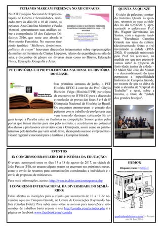 EVENTOS
IX CONGRESSO BRASILEIRO DE HISTÓRIA DA EDUCAÇÃO:
O evento acontecerá entre os dias 15 a 18 de agosto de 2017, na cidade de
João Pessoa (PB), no entanto alguns prazos se encerram nos próximos meses,
como o envio de resumos para comunicações coordenadas e individuais e o
envio de propostas de minicursos.
Para mais informações, acesse: http://www.ixcbhe.com/cronograma.php
I CONGRESSO INTERNACIONAL DA DIVERSIDADE DO SEMIÁ-
RIDO:
Estão abertas as inscrições para o evento que acontecerá de 10 a 12 de no-
vembro aqui em Campina Grande, no Centro de Convenções Raymundo As-
fora (Garden Hotel). Para saber mais sobre as normas para inscrições e sub-
missões de trabalhos basta acessar o site http://conidis.com.br/index.php e a
página no facebook www.facebook.com/iconidis
PET HISTÓRIA E IFPB: 8ª OLIMPÍADA NACIONAL DE HISTÓRIA
DO BRASIL
Nas primeiras semanas de junho, o PET
História UFCG à convite do Prof. Glayds
Richeles Veiga (História/IFPB) participou
de encontros no IFPB-CG para a discussão
e resolução de provas das fases 3 e 4 da 8ª
Olimpíada Nacional de História do Brasil.
Os encontros promoveram o contato dos
petianos com o trabalho de professores que
vem trazendo destaque colocando há al-
gum tempo a Paraíba entre os finalistas na competição. Somos gratos pelas
portas que foram abertas para nós pelo instituto, e acreditamos no potencial
dos alunos e professores envolvidos com a Olimpíada, assim como os parabe-
nizamos pelo trabalho que vem sendo feito, alcançando sucesso e representati-
vidade regional e nacional para o Instituto e Campina Grande.
PETIANOS MARCAM PRESENÇA NO XII CONAGES
No XII Colóquio Nacional de Represen-
tações de Gênero e Sexualidades, reali-
zado entre os dias 08 a 10 de Junho, os
petianos Ana Carolina Monteiro e Paulo
Montini apresentaram suas análises so-
bre a competência 03 dos Cadernos Di-
dáticos 2016, que neste ano aborda o
Movimento Feminista. No mesmo sim-
pósio temático “Mulheres, feminismos,
políticas do corpo” houveram discussões interessantes sobre representações
da mulher na literatura de Clarice Lispector, relatos de experiência na sala de
aula, e discussões de gênero em diversas áreas como no Direito, Educação
Física, Educação, Geografia e Artes.
HUMOR
Disponível em: < https://
quadrinhosdehistoria.com/ > Acesso
em 04 Jun.2016.
QUINTA ÀS QUINZE
O ciclo de palestras: contan-
do histórias Quinta às quin-
zes, retomou as suas ativida-
des no dia 02/06/2016, apre-
sentando o palestrante Prof.
Ms. Wagner Germiniano dos
Santos, com a seguinte temá-
tica: "Enredando Campina
Grande nas teias da cultura:
(des)inventando festas e (re)
inventando a cidade (1965-
2002). O conteúdo ministrado
pelo Prof foi relevante, na
medida em que nos encontrá-
vamos sobre às vésperas da
festividade junina da cidade –
O Maior São João do Mundo
– o desenvolvimento do tema
perpassou a especificidade
histórica de Campina Grande,
no tocante de que se deixa de
lado a alcunha de "Capital do
Trabalho" e recaí, sobre a
mesma, o título de "cidade
dos grandes festejos".
 