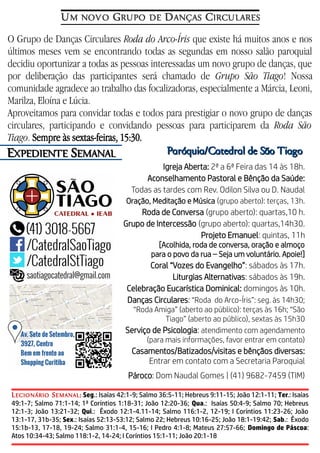 O Grupo de Danças Circulares Roda do Arco-Íris que existe há muitos anos e nos
últimos meses vem se encontrando todas as segundas em nosso salão paroquial
decidiu oportunizar a todas as pessoas interessadas um novo grupo de danças, que
por deliberação das participantes será chamado de Grupo São Tiago! Nossa
comunidade agradece ao trabalho das focalizadoras, especialmente a Márcia, Leoni,
Marilza, Eloína e Lúcia.
Aproveitamos para convidar todas e todos para prestigiar o novo grupo de danças
circulares, participando e convidando pessoas para participarem da Roda São
Tiago. Sempre às sextas-feiras, 15:30.
EEXPEDIENTEXPEDIENTE SSEMANALEMANAL
UM NOVO GRUPO DE DANÇAS CIRCULARES
Paróquia/Catedral de São TiagoParóquia/Catedral de São Tiago
Igreja Aberta: 2ª a 6ª Feira das 14 às 18h.
Aconselhamento Pastoral e Bênção da Saúde:
Todas as tardes com Rev. Odilon Silva ou D. Naudal
Oração, Meditação e Música (grupo aberto): terças, 13h.
Roda de Conversa (grupo aberto): quartas,10 h.
Grupo de Intercessão (grupo aberto): quartas,14h30.
Projeto Emanuel: quintas, 11h
[Acolhida, roda de conversa, oração e almoço
para o povo da rua – Seja um voluntário. Apoie!]
Coral “Vozes do Evangelho”: sábados às 17h.
Liturgias Alternativas: sábados às 19h.
Celebração Eucarística Dominical: domingos às 10h.
Danças Circulares: “Roda do Arco-Íris”: seg. às 14h30;
“Roda Amiga” (aberto ao público): terças às 16h; “São
Tiago” (aberto ao público), sextas às 15h30
Serviço de Psicologia: atendimento com agendamento
(para mais informações, favor entrar em contato)
Casamentos/Batizados/visitas e bênçãos diversas:
Entrar em contato com a Secretaria Paroquial
Pároco: Dom Naudal Gomes | (41) 9682-7459 (TIM)
LECIONÁRIO SEMANAL: Seg.: Isaías 42:1-9; Salmo 36:5-11; Hebreus 9:11-15; João 12:1-11; Ter.: Isaías
49:1-7; Salmo 71:1-14; 1ª Coríntios 1:18-31; João 12:20-36; Qua.: Isaías 50:4-9; Salmo 70; Hebreus
12:1-3; João 13:21-32; Qui.: Êxodo 12:1-4.11-14; Salmo 116:1-2, 12-19; I Coríntios 11:23-26; João
13:1-17, 31b-35; Sex.: Isaías 52:13-53:12; Salmo 22; Hebreus 10:16-25; João 18:1-19:42; Sab.: Êxodo
15:1b-13, 17-18, 19-24; Salmo 31:1-4, 15-16; I Pedro 4:1-8; Mateus 27:57-66; Domingo de Páscoa:
Atos 10:34-43; Salmo 118:1-2, 14-24; I Coríntios 15:1-11; João 20:1-18
 