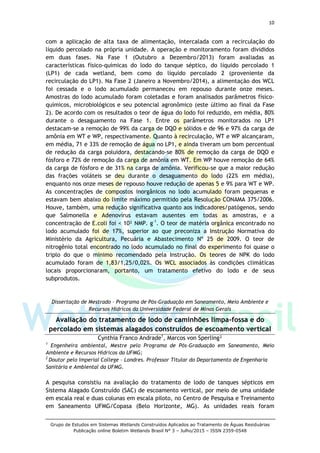 10
Grupo de Estudos em Sistemas Wetlands Construídos Aplicados ao Tratamento de Águas Residuárias
Publicação online Boletim Wetlands Brasil N° 3 – Julho/2015 – ISSN 2359-0548
com a aplicação de alta taxa de alimentação, intercalada com a recirculação do
líquido percolado na própria unidade. A operação e monitoramento foram divididos
em duas fases. Na Fase 1 (Outubro a Dezembro/2013) foram avaliadas as
características físico-químicas do lodo do tanque séptico, do líquido percolado 1
(LP1) de cada wetland, bem como do líquido percolado 2 (proveniente da
recirculação do LP1). Na Fase 2 (Janeiro a Novembro/2014), a alimentação dos WCL
foi cessada e o lodo acumulado permaneceu em repouso durante onze meses.
Amostras do lodo acumulado foram coletadas e foram analisados parâmetros físico-
químicos, microbiológicos e seu potencial agronômico (este último ao final da Fase
2). De acordo com os resultados o teor de água do lodo foi reduzido, em média, 80%
durante o desaguamento na Fase 1. Entre os parâmetros monitorados no LP1
destacam-se a remoção de 99% da carga de DQO e sólidos e de 96 e 97% da carga de
amônia em WT e WP, respectivamente. Quanto à recirculação, WT e WP alcançaram,
em média, 71 e 33% de remoção de água no LP1, e ainda tiveram um bom percentual
de redução da carga poluidora, destacando-se 80% de remoção da carga de DQO e
fósforo e 72% de remoção da carga de amônia em WT. Em WP houve remoção de 64%
da carga de fósforo e de 31% na carga de amônia. Verificou-se que a maior redução
das frações voláteis se deu durante o desaguamento do lodo (22% em média),
enquanto nos onze meses de repouso houve redução de apenas 5 e 9% para WT e WP.
As concentrações de compostos inorgânicos no lodo acumulado foram pequenas e
estavam bem abaixo do limite máximo permitido pela Resolução CONAMA 375/2006.
Houve, também, uma redução significativa quanto aos indicadores/patógenos, sendo
que Salmonella e Adenovírus estavam ausentes em todas as amostras, e a
concentração de E.coli foi < 10² NMP. g-1
. O teor de matéria orgânica encontrado no
lodo acumulado foi de 17%, superior ao que preconiza a Instrução Normativa do
Ministério da Agricultura, Pecuária e Abastecimento Nº 25 de 2009. O teor de
nitrogênio total encontrado no lodo acumulado no final do experimento foi quase o
triplo do que o mínimo recomendado pela Instrução. Os teores de NPK do lodo
acumulado foram de 1,83/1,25/0,02%. Os WCL associados às condições climáticas
locais proporcionaram, portanto, um tratamento efetivo do lodo e de seus
subprodutos.
Dissertação de Mestrado – Programa de Pós-Graduação em Saneamento, Meio Ambiente e
Recursos Hidrícos da Universidade Federal de Minas Gerais
Avaliação do tratamento de lodo de caminhões limpa-fossa e do
percolado em sistemas alagados construídos de escoamento vertical
Cynthia Franco Andrade1
, Marcos von Sperling²
1
Engenheira ambiental, Mestre pelo Programa de Pós-Graduação em Saneamento, Meio
Ambiente e Recursos Hídricos da UFMG;
2
Doutor pelo Imperial College – Londres. Professor Titular do Departamento de Engenharia
Sanitária e Ambiental da UFMG.
A pesquisa consistiu na avaliação do tratamento de lodo de tanques sépticos em
Sistema Alagado Construído (SAC) de escoamento vertical, por meio de uma unidade
em escala real e duas colunas em escala piloto, no Centro de Pesquisa e Treinamento
em Saneamento UFMG/Copasa (Belo Horizonte, MG). As unidades reais foram
 