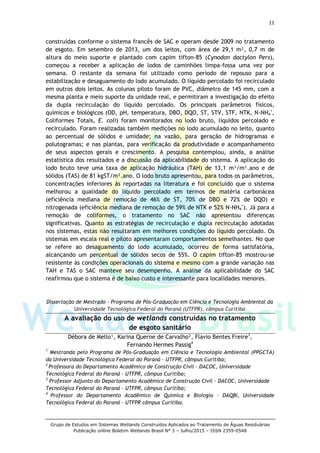 11
Grupo de Estudos em Sistemas Wetlands Construídos Aplicados ao Tratamento de Águas Residuárias
Publicação online Boletim Wetlands Brasil N° 3 – Julho/2015 – ISSN 2359-0548
construídas conforme o sistema francês de SAC e operam desde 2009 no tratamento
de esgoto. Em setembro de 2013, um dos leitos, com área de 29,1 m², 0,7 m de
altura do meio suporte e plantado com capim tifton-85 (Cynodon dactylon Pers),
começou a receber a aplicação de lodos de caminhões limpa-fossa uma vez por
semana. O restante da semana foi utilizado como período de repouso para a
estabilização e desaguamento do lodo acumulado. O líquido percolado foi recirculado
em outros dois leitos. As colunas piloto foram de PVC, diâmetro de 145 mm, com a
mesma planta e meio suporte da unidade real, e permitiram a investigação do efeito
da dupla recirculação do líquido percolado. Os principais parâmetros físicos,
químicos e biológicos (OD, pH, temperatura, DBO, DQO, ST, STV, STF, NTK, N-NH4
+
,
Coliformes Totais, E. coli) foram monitorados no lodo bruto, líquidos percolado e
recirculado. Foram realizadas também medições no lodo acumulado no leito, quanto
ao percentual de sólidos e umidade; na vazão, para geração de hidrogramas e
polutogramas; e nas plantas, para verificação da produtividade e acompanhamento
de seus aspectos gerais e crescimento. A pesquisa contemplou, ainda, a análise
estatística dos resultados e a discussão da aplicabilidade do sistema. A aplicação do
lodo bruto teve uma taxa de aplicação hidráulica (TAH) de 13,1 m³/m².ano e de
sólidos (TAS) de 81 kgST/m².ano. O lodo bruto apresentou, para todos os parâmetros,
concentrações inferiores às reportadas na literatura e foi concluído que o sistema
melhorou a qualidade do líquido percolado em termos de matéria carbonácea
(eficiência mediana de remoção de 46% de ST, 70% de DBO e 72% de DQO) e
nitrogenada (eficiência mediana de remoção de 59% de NTK e 52% N-NH4
+
). Já para a
remoção de coliformes, o tratamento no SAC não apresentou diferenças
significativas. Quanto as estratégias de recirculação e dupla recirculação adotadas
nos sistemas, estas não resultaram em melhores condições do líquido percolado. Os
sistemas em escala real e piloto apresentaram comportamentos semelhantes. No que
se refere ao desaguamento do lodo acumulado, ocorreu de forma satisfatória,
alcançando um percentual de sólidos secos de 55%. O capim tifton-85 mostrou-se
resistente às condições operacionais do sistema e mesmo com a grande variação nas
TAH e TAS o SAC manteve seu desempenho. A análise da aplicabilidade do SAC
reafirmou que o sistema é de baixo custo e interessante para localidades menores.
Dissertação de Mestrado - Programa de Pós-Graduação em Ciência e Tecnologia Ambiental da
Universidade Tecnológica Federal do Paraná (UTFPR), câmpus Curitiba
A avaliação do uso de wetlands construídas no tratamento
de esgoto sanitário
Débora de Mello¹, Karina Querne de Carvalho², Flavio Bentes Freire3
,
Fernando Hermes Passig4
1
Mestranda pelo Programa de Pós-Graduação em Ciência e Tecnologia Ambiental (PPGCTA)
da Universidade Tecnológica Federal do Paraná – UTFPR, câmpus Curitiba;
2
Professora do Departamento Acadêmico de Construção Civil – DACOC, Universidade
Tecnológica Federal do Paraná – UTFPR, câmpus Curitiba;
3
Professor Adjunto do Departamento Acadêmico de Construção Civil – DACOC, Universidade
Tecnológica Federal do Paraná – UTFPR, câmpus Curitiba;
4
Professor do Departamento Acadêmico de Química e Biologia – DAQBI, Universidade
Tecnológica Federal do Paraná – UTFPR câmpus Curitiba.
 