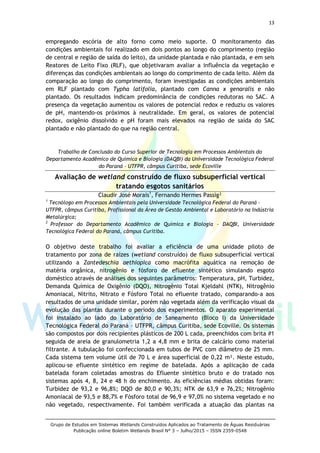 13
Grupo de Estudos em Sistemas Wetlands Construídos Aplicados ao Tratamento de Águas Residuárias
Publicação online Boletim Wetlands Brasil N° 3 – Julho/2015 – ISSN 2359-0548
empregando escória de alto forno como meio suporte. O monitoramento das
condições ambientais foi realizado em dois pontos ao longo do comprimento (região
de central e região de saída do leito), da unidade plantada e não plantada, e em seis
Reatores de Leito Fixo (RLF), que objetivaram avaliar a influência da vegetação e
diferenças das condições ambientais ao longo do comprimento de cada leito. Além da
comparação ao longo do comprimento, foram investigadas as condições ambientais
em RLF plantado com Typha latifolia, plantado com Canna x genaralis e não
plantado. Os resultados indicam predominância de condições redutoras no SAC. A
presença da vegetação aumentou os valores de potencial redox e reduziu os valores
de pH, mantendo-os próximos à neutralidade. Em geral, os valores de potencial
redox, oxigênio dissolvido e pH foram mais elevados na região de saída do SAC
plantado e não plantado do que na região central.
Trabalho de Conclusão do Curso Superior de Tecnologia em Processos Ambientais do
Departamento Acadêmico de Química e Biologia (DAQBI) da Universidade Tecnológica Federal
do Paraná – UTFPR, câmpus Curitiba, sede Ecoville
Avaliação de wetland construído de fluxo subsuperficial vertical
tratando esgotos sanitários
Claudir José Morais1
, Fernando Hermes Passig²
1
Tecnólogo em Processos Ambientais pela Universidade Tecnológica Federal do Paraná -
UTFPR, câmpus Curitiba, Profissional da Área de Gestão Ambiental e Laboratório na Indústria
Metalúrgica;
2
Professor do Departamento Acadêmico de Química e Biologia - DAQBI, Universidade
Tecnológica Federal do Paraná, câmpus Curitiba.
O objetivo deste trabalho foi avaliar a eficiência de uma unidade piloto de
tratamento por zona de raízes (wetland construído) de fluxo subsuperficial vertical
utilizando a Zantedeschia aethiopica como macrófita aquática na remoção de
matéria orgânica, nitrogênio e fósforo de efluente sintético simulando esgoto
doméstico através de análises dos seguintes parâmetros: Temperatura, pH, Turbidez,
Demanda Química de Oxigênio (DQO), Nitrogênio Total Kjeldahl (NTK), Nitrogênio
Amoniacal, Nitrito, Nitrato e Fósforo Total no efluente tratado, comparando-a aos
resultados de uma unidade similar, porém não vegetada além da verificação visual da
evolução das plantas durante o período dos experimentos. O aparato experimental
foi instalado ao lado do Laboratório de Saneamento (Bloco I) da Universidade
Tecnológica Federal do Paraná – UTFPR, câmpus Curitiba, sede Ecoville. Os sistemas
são compostos por dois recipientes plásticos de 200 L cada, preenchidos com brita #1
seguida de areia de granulometria 1,2 a 4,8 mm e brita de calcário como material
filtrante. A tubulação foi confeccionada em tubos de PVC com diâmetro de 25 mm.
Cada sistema tem volume útil de 70 L e área superficial de 0,22 m². Neste estudo,
aplicou-se efluente sintético em regime de batelada. Após a aplicação de cada
batelada foram coletadas amostras do Efluente sintético bruto e do tratado nos
sistemas após 4, 8, 24 e 48 h do enchimento. As eficiências médias obtidas foram:
Turbidez de 93,2 e 96,8%; DQO de 80,0 e 90,3%; NTK de 63,9 e 76,2%; Nitrogênio
Amoniacal de 93,5 e 88,7% e Fósforo total de 96,9 e 97,0% no sistema vegetado e no
não vegetado, respectivamente. Foi também verificada a atuação das plantas na
 