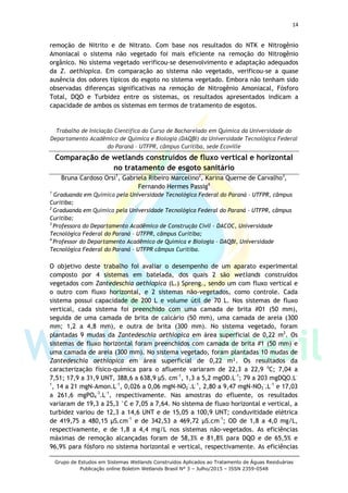 14
Grupo de Estudos em Sistemas Wetlands Construídos Aplicados ao Tratamento de Águas Residuárias
Publicação online Boletim Wetlands Brasil N° 3 – Julho/2015 – ISSN 2359-0548
remoção de Nitrito e de Nitrato. Com base nos resultados do NTK e Nitrogênio
Amoniacal o sistema não vegetado foi mais eficiente na remoção do Nitrogênio
orgânico. No sistema vegetado verificou-se desenvolvimento e adaptação adequados
da Z. aethiopica. Em comparação ao sistema não vegetado, verificou-se a quase
ausência dos odores típicos do esgoto no sistema vegetado. Embora não tenham sido
observadas diferenças significativas na remoção de Nitrogênio Amoniacal, Fósforo
Total, DQO e Turbidez entre os sistemas, os resultados apresentados indicam a
capacidade de ambos os sistemas em termos de tratamento de esgotos.
Trabalho de Iniciação Científica do Curso de Bacharelado em Química da Universidade do
Departamento Acadêmico de Química e Biologia (DAQBI) da Universidade Tecnológica Federal
do Paraná – UTFPR, câmpus Curitiba, sede Ecoville
Comparação de wetlands construídos de fluxo vertical e horizontal
no tratamento de esgoto sanitário
Bruna Cardoso Orsi1
, Gabriela Ribeiro Marcelino2
, Karina Querne de Carvalho3
,
Fernando Hermes Passig4
1
Graduanda em Química pela Universidade Tecnológica Federal do Paraná - UTFPR, câmpus
Curitiba;
2
Graduanda em Química pela Universidade Tecnológica Federal do Paraná - UTFPR, câmpus
Curitiba;
3
Professora do Departamento Acadêmico de Construção Civil – DACOC, Universidade
Tecnológica Federal do Paraná – UTFPR, câmpus Curitiba;
4
Professor do Departamento Acadêmico de Química e Biologia – DAQBI, Universidade
Tecnológica Federal do Paraná – UTFPR câmpus Curitiba.
O objetivo deste trabalho foi avaliar o desempenho de um aparato experimental
composto por 4 sistemas em batelada, dos quais 2 são wetlands construídos
vegetados com Zantedeschia aethiopica (L.) Spreng., sendo um com fluxo vertical e
o outro com fluxo horizontal, e 2 sistemas não-vegetados, como controle. Cada
sistema possui capacidade de 200 L e volume útil de 70 L. Nos sistemas de fluxo
vertical, cada sistema foi preenchido com uma camada de brita #01 (50 mm),
seguida de uma camada de brita de calcário (50 mm), uma camada de areia (300
mm; 1,2 a 4,8 mm), e outra de brita (300 mm). No sistema vegetado, foram
plantadas 9 mudas da Zantedeschia aethiopica em área superficial de 0,22 m2
. Os
sistemas de fluxo horizontal foram preenchidos com camada de brita #1 (50 mm) e
uma camada de areia (300 mm). No sistema vegetado, foram plantadas 10 mudas de
Zantedeschia aethiopica em área superficial de 0,22 m². Os resultados da
caracterização físico-química para o afluente variaram de 22,3 a 22,9 o
C; 7,04 a
7,51; 17,9 a 31,9 UNT, 388,6 a 638,9 µS. cm-1
, 1,3 a 5,2 mgOD.L-1
; 79 a 203 mgDQO.L-
1
, 14 a 21 mgN-Amon.L-1
, 0,026 a 0,06 mgN-NO2
-
.L-1
, 2,80 a 9,47 mgN-NO3
-
.L-1
e 17,03
a 261,6 mgPO4
-3
.L-1
, respectivamente. Nas amostras do efluente, os resultados
variaram de 19,3 a 25,3 °C e 7,05 a 7,64. No sistema de fluxo horizontal e vertical, a
turbidez variou de 12,3 a 14,6 UNT e de 15,05 a 100,9 UNT; conduvitidade elétrica
de 419,75 a 480,15 µS.cm-1
e de 342,53 a 469,72 µS.cm-1
; OD de 1,8 a 4,0 mg/L,
respectivamente, e de 1,8 a 4,4 mg/L nos sistemas não-vegetados. As eficiências
máximas de remoção alcançadas foram de 58,3% e 81,8% para DQO e de 65,5% e
96,9% para fósforo no sistema horizontal e vertical, respectivamente. As eficiências
 